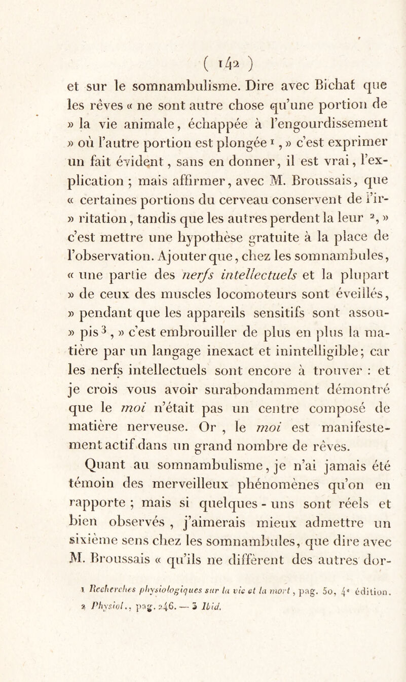 ( ) et sur le somnambulisme. Dire avec Bicliat que les rêves « ne sont autre chose qu’une portion de » la vie animale, échappée à l’engourdissement » où l’autre portion est plongée i, » c’est exprimer un fait évident, sans en donner, il est vrai, l’ex¬ plication ; mais affirmer, avec M. Broussais, que « certaines portions du cerveau conservent de i’ir- » ritation, tandis que les autres perdent la leur 2, » c’est mettre une hypothèse e^ratuite à la place de l’observation. Ajouter que, chez les somnambules, « une parlie des nerfs intellectuels et la plupart » de ceux des muscles locomoteurs sont éveillés, » pendant que les appareils sensitifs sont assoii- » pis 3 , » c’est embrouiller de plus en plus la ma¬ tière par un langage inexact et inintelligible; car les nerfs intellectuels sont encore à trouver : et je crois vous avoir surabondamment démontré que le moi n’était pas un centre composé de matière nerveuse. Or , le moi est manifeste¬ ment actif dans un grand nombre de rêves. Quant au somnambulisme, je n’ai jamais été témoin des merveilleux phénomènes qu’on en rapporte ; mais si quelques - uns sont réels et bien observés , j’aimerais mieux admettre un sixième sens chez les somnambules, que dire avec M. Bi ’oussais « qu’ils ne diffèrent des autres dor- I Uecfierclus pltyslolof^iques sur la vie et la ynorl, pag. 5o, 4 édilion. â. PliyswL, p3g,?4S- — S Uiil.