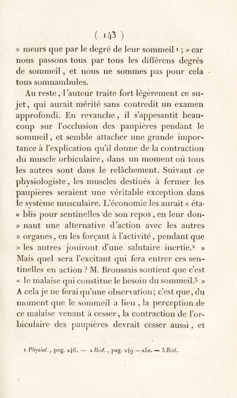 » meurs que par le degré de leur sommeil i ; » car nous passons tous par tous les différens degrés de sommeil, et nous ne sommes pas pour cela tous somnambules. Au reste ,'rauteur traite fort légèrement ce su¬ jet, qui aurait mérité sans contredit un examen approfondi. En revanche, il s’appesantit beau¬ coup sur Focclusion des paupières pendant le sommeil, et semble attacher une grande impor¬ tance à l’explication qu’il donne de la contraction du muscle orbiculaire, dans un moment où tous les autres sont dans le relâchement. Suivant ce physiologiste, les muscles destinés à fermer les paupières seraient une véritable exception dans le système musculaire. L’économie les aurait « éta- « blis pour sentinelles 'de son repos, en leur don- » nant une alternative d’action avec les autres » organes, en les forçant à l’activité, pendant que » les autres jouiront d’une salutaire inertie.^ » Mais quel sera l’excitant qui fera entrer ces sen¬ tinelles en action ? AL Broussais soutient que c’est le malaise qui constitue le besoin du sommeil.^ » A cela je ne ferai qu’une observation; c’est que, du moment que le sommeil a lieu , la perception de ce malaise venant à cesser, la contraction de l’or- bicuiaire des paupières devrait cesser aussi, et î Physiol .^ pag. 246. — 2 Jl/îct., pag. 249 — aSo.—• Z Ibid, f