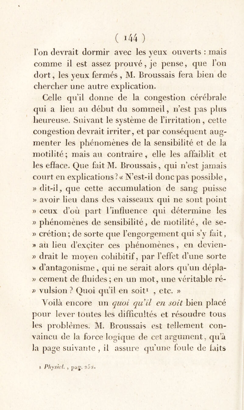 l’on devrait dormir avec les yeux ouverts : mais comme il est assez prouvé, je pense, que l’on dort, les yeux fermés , M. Broussais fera bien de chercher une autre explication. Celle qu’il donne de la congestion céi'ébrale qui a lieu au début du sommeil, n’est pas plus heureuse. Suivant le système de l’irritation, cette congestion devrait irriter, et par conséquent aug¬ menter les phénomènes de la sensibilité et de la motilité; mais au contraire, elle les affaiblit et les efface. Que fait M. Broussais, qui n’est jamais court en explications? a N’est-il donc pas possible, » dit-il, que cette accumulation de sang puisse '» avoir lieu dans des vaisseaux qui ne sont point » ceux d’où part rinfîuence qui détermine les » phénomènes de sensibilité, de motilité, de se- » crétion; de sorte que l’engorgement qui s’y fait, » au lieu d’exciter ces phénomènes , en devien- » drait le moyen cohibitif, par l’effet d’une sorte » d’antagonisme, qui ne serait alors qu’un dépla- cernent de fluides ; en un mot, une véritable ré- V vulsion ? Quoi qu’il en soit^ , etc. » Voilà encore un quoi qu il eu soit bien placé pour lever toutes les difficultés et résoudre tous les problèmes. M. Broussais est tellement con¬ vaincu de la force logique de cet argument, qu’à la page suivante , il assure qu’une foule de laits 1 Physlal. , pag-'. îSa.