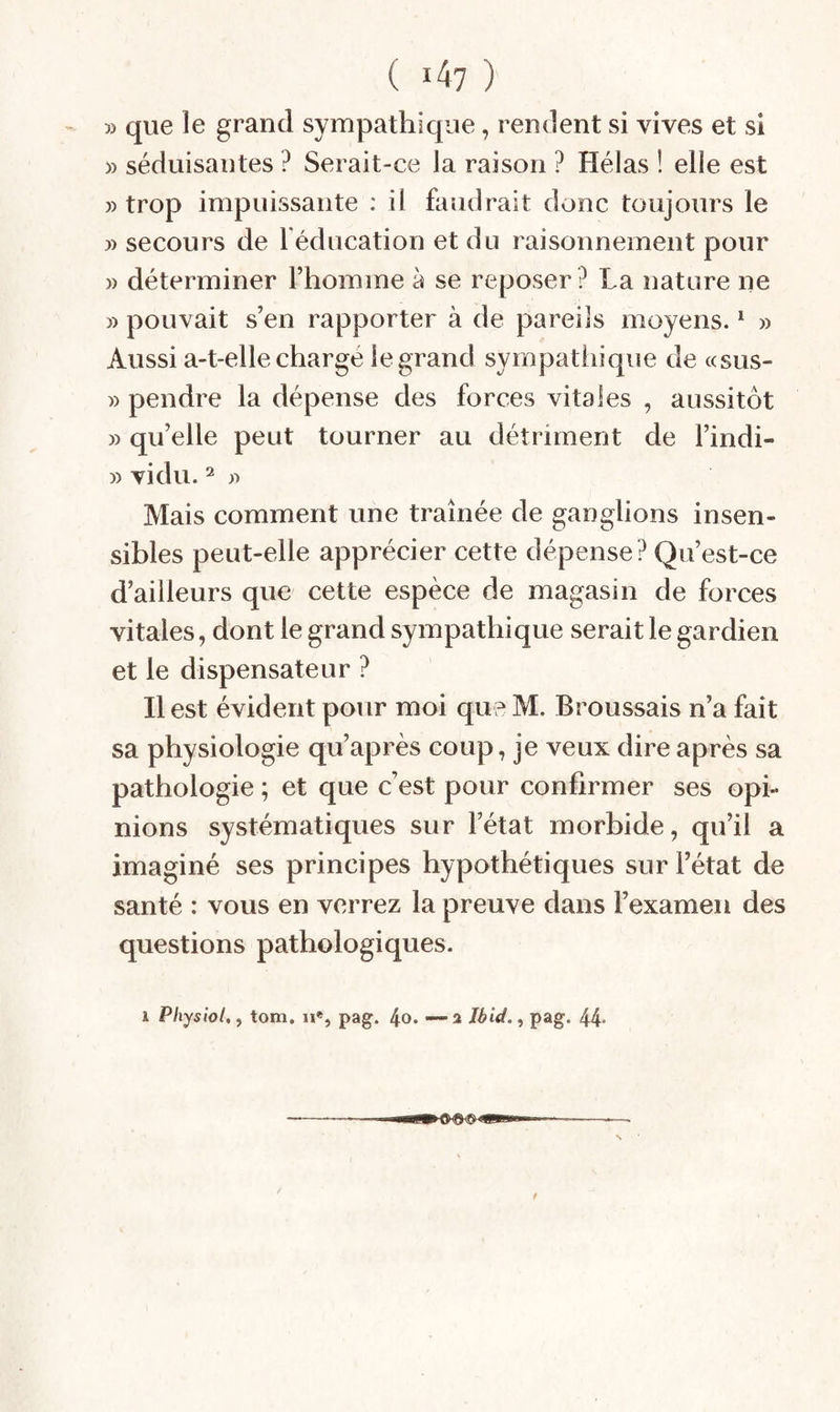 5) que le grand sympathique, rendent si vives et si » séduisantes ? Serait-ce la raison ? Hélas ! elle est » trop impuissante : il faudrait donc toujours le » secours de l éducation et du raisonnement pour )) déterminer l’homme à se reposer ? La nature ne » pouvait s’en rapporter à de pareils moyens. ^ » Aussi a-t-elle chargé le grand sympathique de «sus- » pendre la dépense des forces vitales , aussitôt » qu’elle peut tourner au détriment de l’indi- » vidu. Mais comment une traînée de ganglions insen¬ sibles peut-elle apprécier cette dépense? Qu’est-ce d’ailleurs que cette espèce de magasin de forces vitales, dont le grand sympathique serait le gardien et le dispensateur ? Il est évident pour moi que M. Broussais n’a fait sa physiologie qu’après coup, je veux dire après sa pathologie ; et que c’est pour confirmer ses opi¬ nions systématiques sur l’état morbide, qu’il a imaginé ses principes hypothétiques sur l’état de santé : vous en verrez la preuve dans l’examen des questions pathologiques. 1 Physiol,, tom. u«, pag. 4o. —2 Ibid., pag. 44-