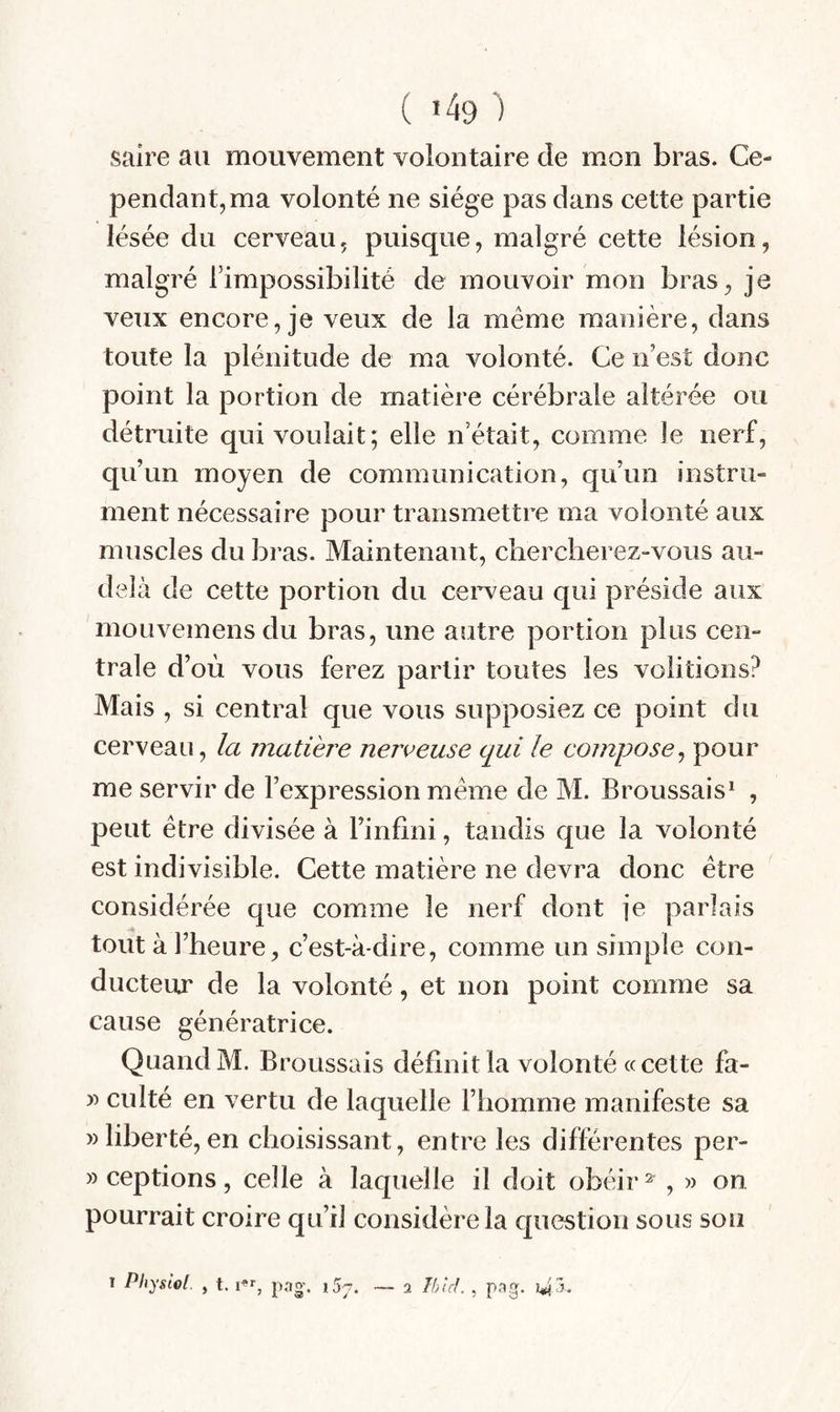 saire au mouvement volontaire de mon bras. Ce¬ pendant, ma volonté ne siège pas dans cette partie lésée du cerveau, puisque, malgré cette lésion, malgré l’impossibilité de mouvoir mon bras, je veux encore, je veux de la même manière, dans toute la plénitude de ma volonté. Ce n’est donc point la portion de matière cérébrale altérée ou détruite qui voulait; elle n’était, comme le nerf, qu’un moyen de communication, qu’un instru¬ ment nécessaire pour transmettre ma volonté aux muscles du bras. Maintenant, chercherez-vous au- delà de cette portion du cei^veau qui préside aux mouvemensdu bras, une autre portion plus cen¬ trale d’où vous ferez partir toutes les voûtions? Mais , si central que vous supposiez ce point du cerveau, la matière nerveuse qui le compose^ pour me servir de l’expression même de M. Broussais^ , peut être divisée à l’infini, tandis que la volonté est indivisible. Cette matière ne devra donc être considérée que comme le nerf dont je parlais tout à l’heure, c’est-à-dire, comme un simple con¬ ducteur de la volonté, et non point comme sa cause génératrice. Quand M. Broussais définit la volonté « cette fa- culté en vertu de laquelle l’homme manifeste sa » liberté, en choisissant, entre les différentes per- » ceptions, celle à laquelle il doit obéir ^ , » on pourrait croire qu’il considère la question sous sou T Physiol. , t. pag’. iSj. — 2 Thid. , pag. 5,