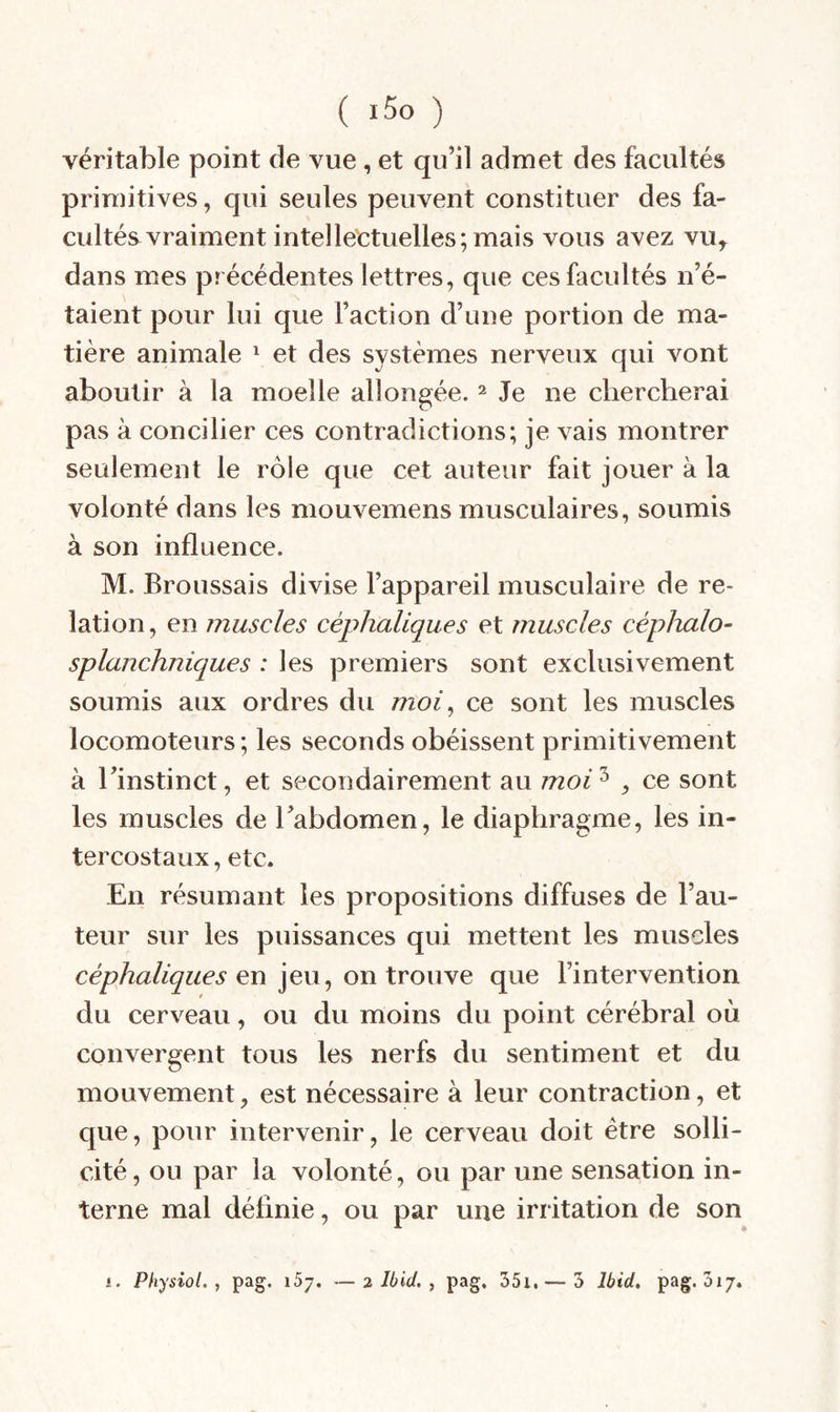 véritable point de vue, et qu’il admet des facultés primitives, qui seules peuvent constituer des fa¬ cultés vraiment intellectuelles; mais vous avez vu, dans mes précédentes lettres, que ces facultés n’é¬ taient pour lui que Faction d’une portion de ma¬ tière animale ^ et des systèmes nerveux qui vont aboutir à la moelle allongée. ^ Je ne chercherai pas à concilier ces contradictions; je vais montrer seulement le rôle que cet auteur fait jouer à la volonté dans les mouvemens musculaires, soumis à son influence. M. Broussais divise l’appareil musculaire de re¬ lation, en muscles céphaliques et muscles céphalo- splanchniques : les premiers sont exclusivement soumis aux ordres du moi^ ce sont les muscles locomoteurs; les seconds obéissent primitivement à l’instinct, et secondairement au moi'^ , ce sont les muscles de l’abdomen, le diaphragme, les in¬ tercostaux, etc. En résumant les propositions diffuses de Fau¬ teur sur les puissances qui mettent les muscles céphaliques en \e\x^ on tYou\e que l’intervention du cerveau, ou du moins du point cérébral où convergent tous les nerfs du sentiment et du mouvement, est nécessaire à leur contraction, et que, pour intervenir, le cerveau doit être solli¬ cité, ou par la volonté, ou par une sensation in¬ terne mal définie, ou par une irritation de son