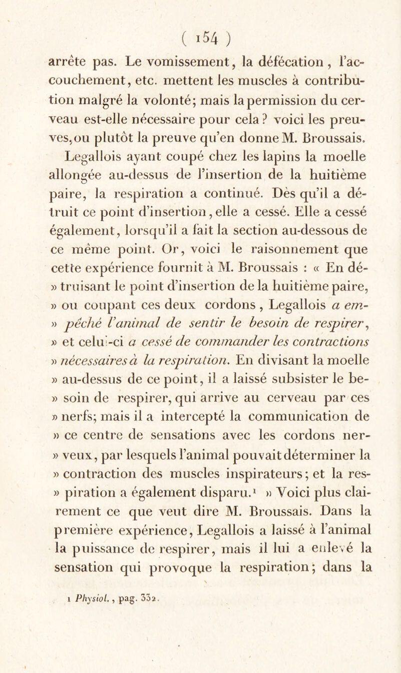 arrête pas. Le vomissement, la défécation , Tac- couchement, etc. mettent les muscles à contribu¬ tion malgré la volonté; mais la permission du cer¬ veau est-elle nécessaire pour cela ? voici les preu¬ ves.^ ou plutôt la preuve qu’en donne M. Broussais. Legallois ayant coupé chez les lapins la moelle allongée au-dessus de l’insertion de la huitième paire, la respiration a continué. Dès qu’il a dé¬ truit ce point d’insertion, elle a cessé. Elle a cessé également, lorsqu’il a lait la section au-dessous de ce meme point. Or, voici le raisonnement que cette expérience fournit à M. Broussais : « En dé- » truisant le point d’insertion de la huitième paire, » ou coupant ces deux cordons , Legallois a em- » pêché ranimai de sentir le besoin de respirer^ » et celuî-ci a cessé de commander les contractions » nécessaires à la respiration. En divisant la moelle » au-dessus de ce point, il a laissé subsister le be- » soin de respirer, qui arrive au cerveau par ces » nerfs; mais il a intercepté la communication de » ce centre de sensations avec les cordons ner- » veux, par lesquels l’animal pouvait déterminer la » contraction des muscles inspirateurs ; et la res- » piration a également disparu.^ » Voici plus clai¬ rement ce que veut dire M. Broussais. Dans la première expérience, Legallois a laissé à l’animal la puissance de respirer, mais il lui a enlevé la sensation qui provoque la respiration; dans la \ 1 Pliysiol., pag. SSa.