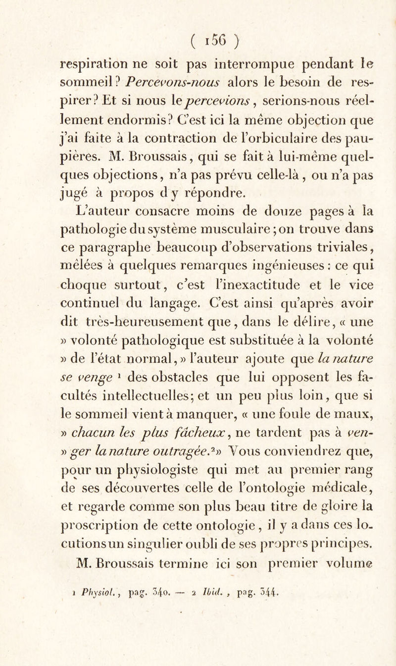 respiration ne soit pas interrompue pendant le sommeil ? Percevons-nous alors le besoin de res¬ pirer? Et si nous \epercevions ^ serions-nous réel¬ lement endormis? C’est ici la meme objection que j’ai faite à la contraction de Forbiculaire des pau¬ pières. M. Broussais, qui se fait à lui-méme quel¬ ques objections, n’a pas prévu celle-là, ou n’a pas jugé à propos d y répondre. L’auteur consacre moins de douze pages à la pathologie du système musculaire ; on trouve dans ce paragraphe beaucoup d’observations triviales, mêlées à quelques remarques ingénieuses : ce qui choque surtout, c^est l’inexactitude et le vice continuel du langage. C’est ainsi qu’après avoir dit très-heureusement que, dans le délire, « une » volonté pathologique est substituée à la volonté » de l’état normal,» l’auteur ajoute que la nature se venge * des obstacles que lui opposent les fa¬ cultés intellectuelles; et un peu plus loin, que si le sommeil vient à manquer, « une foule de maux, » chacun les plus fâcheux ^ ne tardent pas à ven- y) ger la nature outragée.Yous conviendrez que, pour un physiologiste qui met au premier rang de ses découvertes celle de l’ontologie médicale, et regarde comme son plus beau titre de gloire la proscription de cette ontologie, il y a dans ces lo- cutionsun singulier oubli de ses propres principes. M. Broussais termine ici son premier volume i Physiol. ) pag. S/^o. 2 Ibid. , pag. 544.