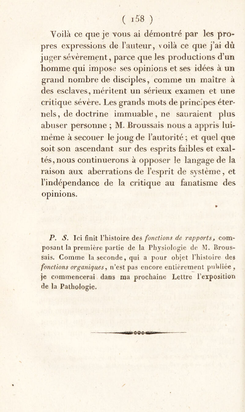 Voilà ce que je vous ai démontré par les pro¬ pres expressions de l’auteur, voilà ce que j’ai dû juger sévèrement, parce que les productions d’un homme qui impose ses opinions et ses idées à un grand nombre de disciples, comme un maître à des esclaves, méritent un sérieux examen et une critique sévère. Les grands mots de principes éter¬ nels , de doctrine immuable, ne sauraient plus abuser personne ; M. Broussais nous a appris lui- méme à secouer le joug de l’autorité; et quel que soit son ascendant sur des esprits faibles et exal¬ tés, nous continuerons à opposer le langage de la raison aux aberrations de l’esprit de système, et l’indépendance de la critique au fanatisme des opinions. P. S. Ici finit l’histoire des fonctions de rapports, com¬ posant la première partie de la Physiologie de W. Brous¬ sais. Comme la seconde, qui a pour objet l’histoire des fonctions organiques, n’est pas encore entièrement publiée, je commencerai dans ma prochaine Lettre l’exposition de la Pathologie.