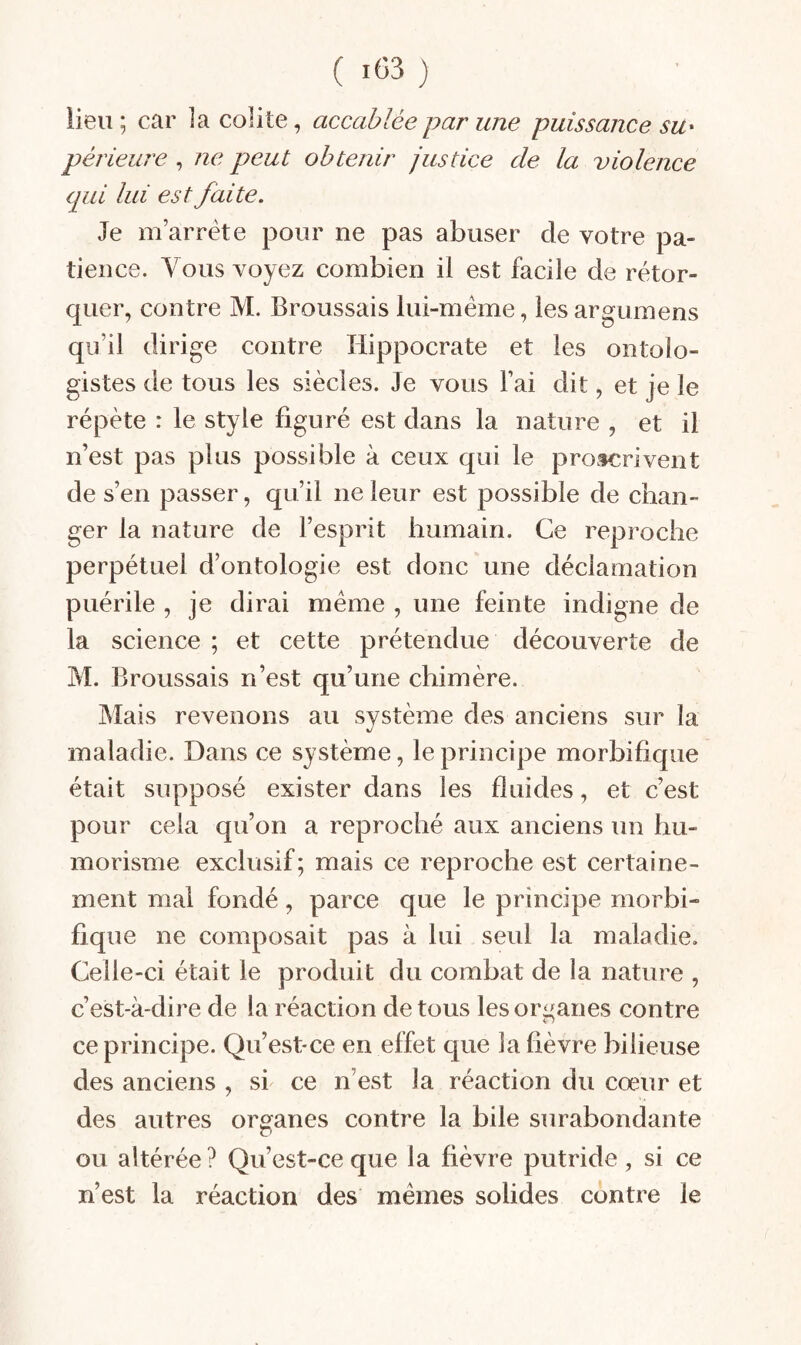 lieu; car la colite, accablée par une puissance su^ périeure , ne peut obtenir justice de la violence qui lui est faite. Je m’arrête pour ne pas abuser de votre pa¬ tience. Vous voyez combien il est facile de rétor¬ quer, contre M. Broussais lui-méme, lesargumens qu’il dirige contre Hippocrate et les ontolo- gistes de tous les siècles. Je vous Fai dit, et je le répète : le style figuré est dans la nature , et il n’est pas plus possible à ceux qui le proscrivent de s’en passer, qu’il ne leur est possible de chan¬ ger la nature de l’esprit humain. Ce reproche perpétuel d’ontologie est donc une déclamation puérile , je dirai meme , une feinte indigne de la science ; et cette prétendue découverte de M. Broussais n’est qu’une chimère. Mais revenons au système des anciens sur la maladie. Dans ce système, le principe morbifique était supposé exister dans les fluides, et c’est pour cela qu’on a reproché aux anciens un hu¬ morisme exclusif; mais ce reproche est certaine¬ ment mal fondé, parce que le principe morbi¬ fique ne composait pas à lui seul la maladie. Celle-ci était le produit du combat de la nature , c’est-à-dire de la réaction de tous les organes contre ce principe. Qu’est-ce en effet que la fièvre bilieuse des anciens , si ce n’est la réaction du cœur et des autres organes contre la bile surabondante ou altérée ? Qu’est-ce que la lièvre putride , si ce n’est la réaction des mêmes solides contre le