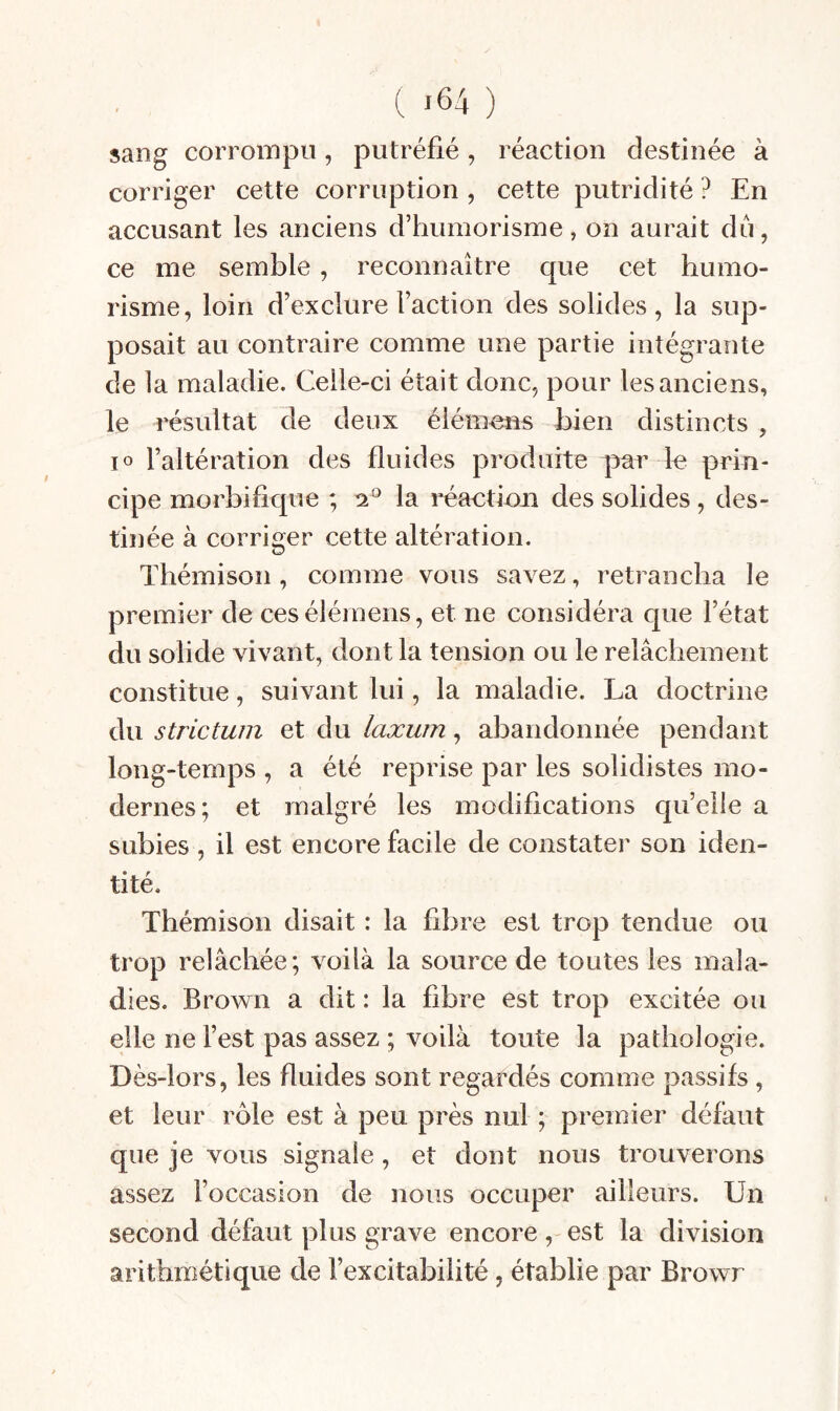 sang corrompu, putréfié, réaction destinée à corriger cette corruption , cette putridité ? En accusant les anciens d’humorisme, on aurait du, ce me semble, reconnaître que cet humo¬ risme, loin d’exclure Faction des solides, la sup¬ posait au contraire comme une partie intégrante de la maladie. Celle-ci était donc, pour les anciens, le résultat de deux élémens bien distincts , 10 l’altération des fluides produite par 1« priu- cipe morbifique ; 2^ la réactiou des solides, des¬ tinée à corriger cette altération. Thémison, comme vous savez, retrancha le premier de ces élémens, et ne considéra que l’état du solide vivant, dont la tension ou le relâchement constitue, suivant lui, la maladie. La doctrine du strictum et du laxum, abandonnée pendant long-temps , a été reprise par les solidistes mo¬ dernes; et malgré les modifications quelle a subies, il est encore facile de constater son iden¬ tité. Thémison disait : la fibre est trop tendue ou trop relâchée; voilà la source de toutes les mala¬ dies. Brown a dit : la fibre est trop excitée ou elle ne l’est pas assez ; voilà toute la pathologie. Dès-lors, les fluides sont regardés comme passifs, et leur rôle est à peu près nul ; premier défaut que je vous signale, et dont nous trouverons assez l’occasion de nous occuper ailleurs. Un second défaut plus grave encore, est la division arithmétique de l’excitabilité, établie par Browr