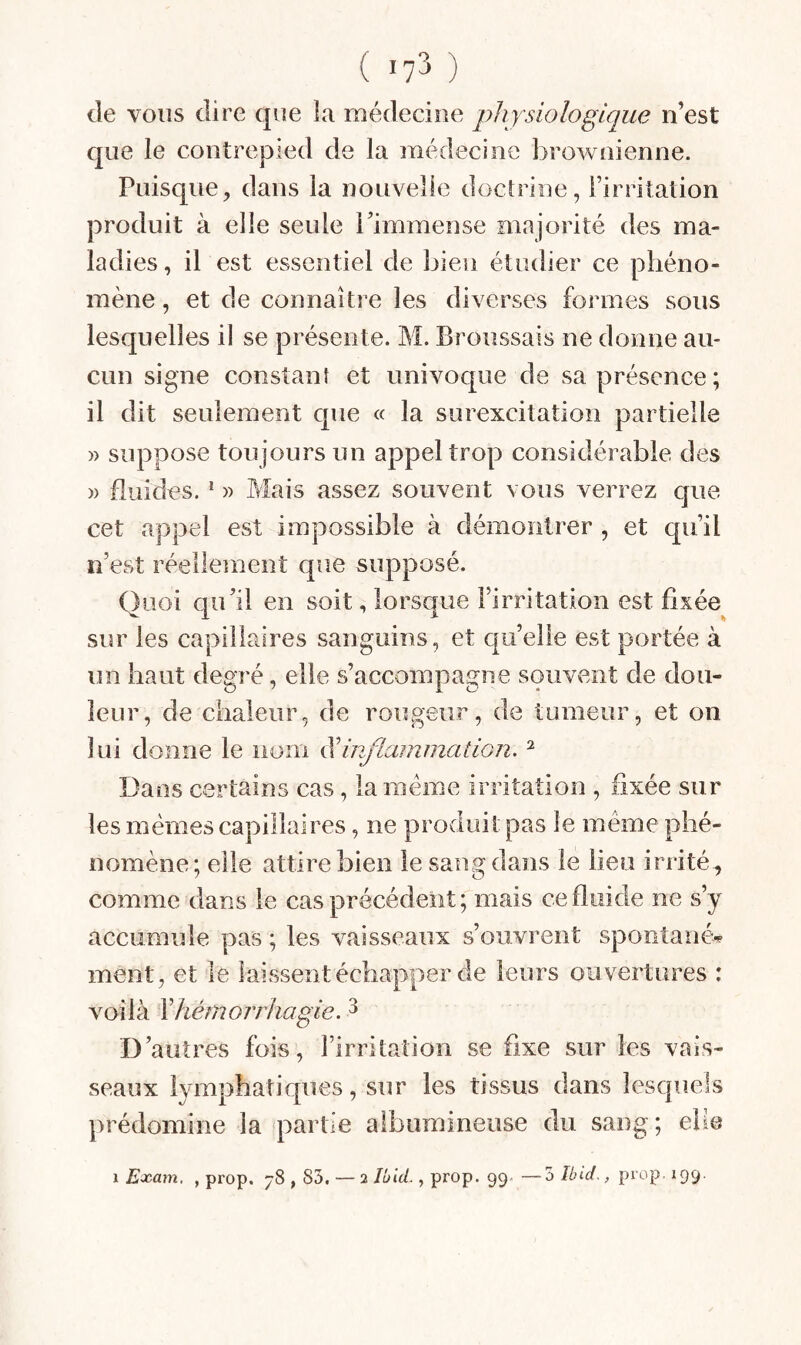 ( '7^ ) de vous dire que la médecine physiologique n’est que le contrepied de la médecine brownienne. Puisque^ dans la nouvelle doctrine, l’irntation produit à elle seule l’immense majorité des ma¬ ladies , il est essentiel de bien étudier ce phéno¬ mène , et de connaître les diverses formes sous lesquelles il se présente. M. Broussais ne donne au¬ cun signe constant et univoque de sa présence ; il dit seulement que « la surexcitation partielle » suppose toujours un appel trop considérable des » fluides. * )) Mais assez souvent vous verrez que cet appel est impossible à démontrer , et qu’il n’est réellement que supposé. Quoi qu’il en soit, lorsque l’irritation est fixée sur les capillaires sanguins, et quelle est portée à un haut degré, elle s’accompagne souvent de dou¬ leur, de chaleur, de rougeur, de tumeur, et on lui donne le nom ^inflammation. ^ Dans certains cas, la meme irritation , fixée sur les mêmes capillaires, ne produit pas le même phé¬ nomène; elle attire bien le sang dans le lieu irrité, comme dans le cas précédent; mais ce fluide ne s’y accumule pas ; les vaisseaux s’ouvrent spontané¬ ment, et le laissent échapper de leurs ouvertures : voilà \hémorrhagie. ^ D’autres fois, l’irritation se fixe sur les vais¬ seaux lymphatiques, sur les tissus dans lesquels prédomine la partie albumineuse du sang ; eUe