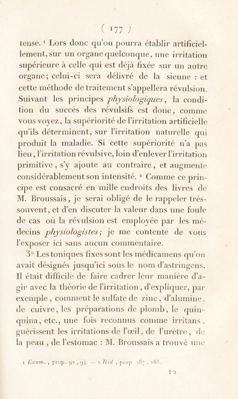 tense. ^ Lors donc qu’on pourra établir artificiel¬ lement, sur un organe quelconque, une irritation supérieure à celle qui est déjà fixée sur un autre organe; celui-ci sera délivré de la sienne : et cette méthode de traitement s’appellera révulsion. Suivant les principes physiologiques^ la condi¬ tion du succès des révulsifs est donc, comme vous voyez, la supériorité de l’irritation artificielle qu’ils déterminent, sur l’irritation naturelle qui produit la maladie. Si cette supériorité n’a pas lieu, l’irritation révulsive, loin d’enlever l’irritation primitive , s’y ajoute au contraire, et augmente considérablement son intensité. ^ Comme ce prin¬ cipe est consacré en mille endroits des livres de M. Broussais, je serai obligé de le rappeler très- souvent, et d’en discuter la valeur dans une foule de cas où la révulsion est employée par les mé¬ decins physiologistes ; je me contente de vous l’exposer ici sans aucun commentaire. 3*^ Les toniques fixes sont les médicamens qu’on avait désignés jusqu’ici sous le nom d’astringens. Il était difficile de faire cadrer leur manière d’a¬ gir avec la théorie de l’irritation, d’expliquer, par exemple, comment le sulfate de zinc, d’alumine, de cuivre, les préparations de plomb, le quin¬ quina, etc., une fois reconnus comme irritans , guérissent les irritations de l’œil, de l’urètre, de la peau , de l’estomac : M. Broussais a trouvé une I 1 Exam. , pî'Op. 99, , 9 J. 2 Ibid y : 2.SiS,