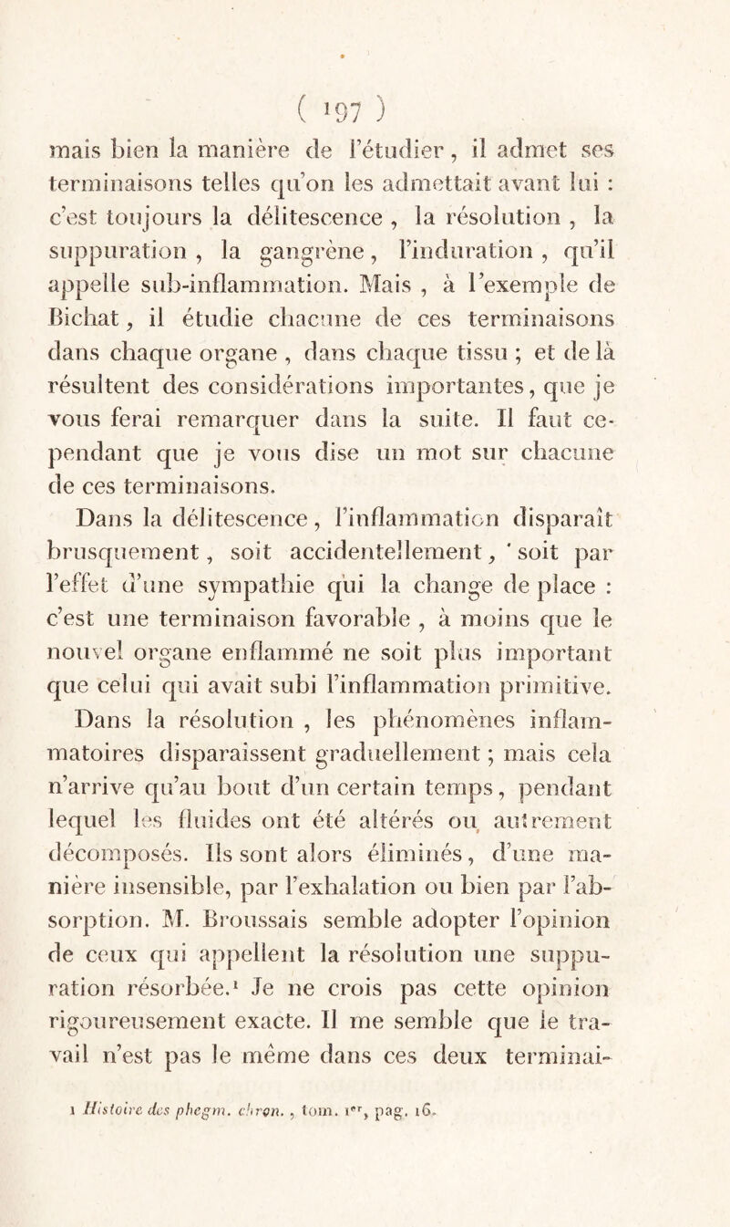 ( ’97 ) mais bien la manière de Fétudier, il admet ses terminaisons telles qiFon les admettait avant Ini : c’est toujours la délitescence , la résolution , la suppuration , la gangrène, l’induration , qu’il appelle sub-inflammation. Mais , à l’exemple de Bichat, il étudie chacune de ces terminaisons dans chaque organe , dans chaque tissu ; et de là résultent des considérations importantes, que je vous ferai remarquer dans la suite. Il faut ce¬ pendant que je vous dise un mot sur chacune de ces terminaisons. Dans la délitescence, rinflammation disparaît brusquement, soit accidentellementsoit par l’effet d’une sympathie qui la change de place : c’est une terminaison favorable , à moins que le nouvel organe enflammé ne soit plus important que celui qui avait subi l’inflammation primitive. Dans la résolution , les phénomènes inflam¬ matoires disparaissent graduellement ; mais cela n’arrive qu’au bout d’un certain temps, pendant lequel les fluides ont été altérés ou autrement décomposés. Ils sont alors éliminés, d’une ma¬ nière insensible, par l’exhalation ou bien par l’ab¬ sorption. M. Broussais semble adopter l’opinion de ceux qui appellent la résolution une suppu¬ ration résorbée.^ Je ne crois pas cette opinion rigoureusement exacte. Il me semble que le tra¬ vail n’est pas le meme dans ces deux terminai-