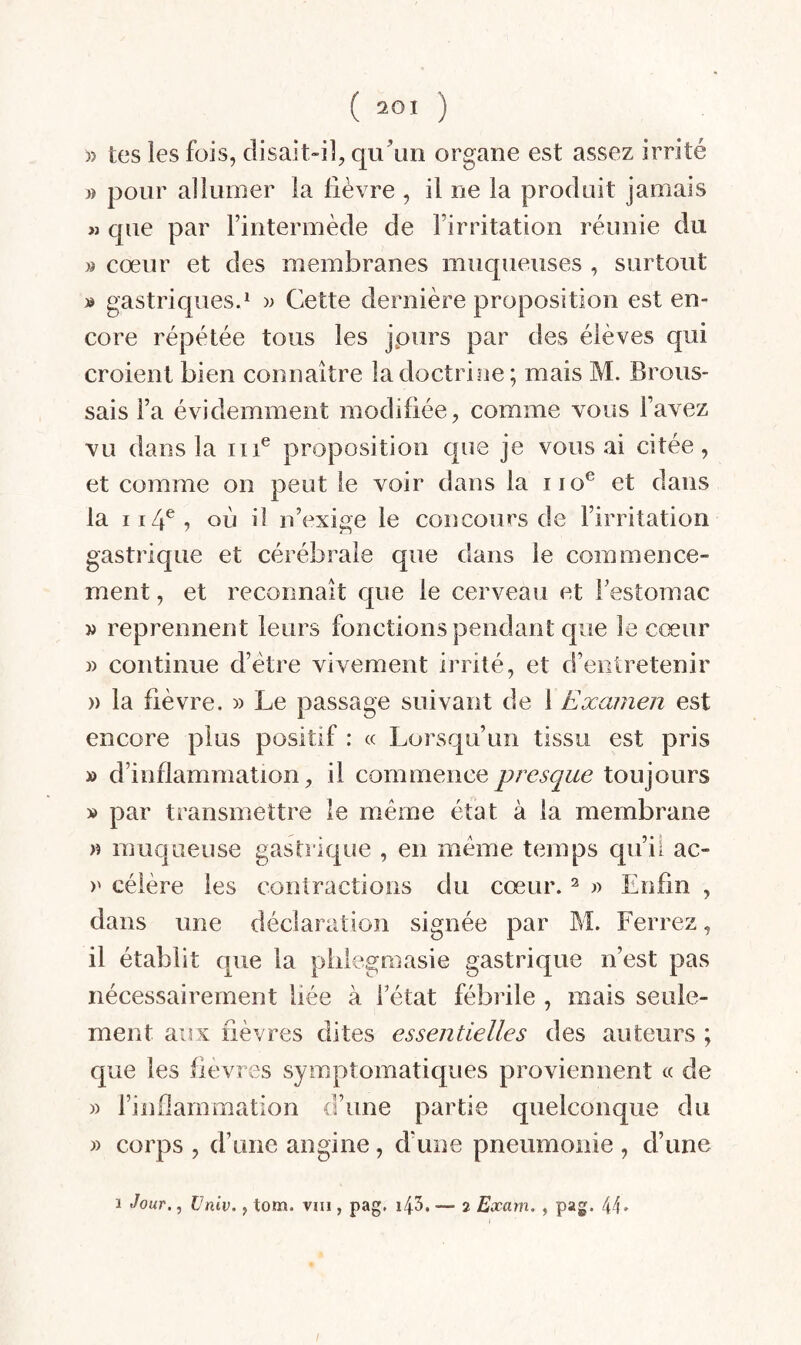 » tes les fois, clisait-iî, qu’un organe est assez irrité » pour allumer la lièvre , il ne la produit jamais « que par Finterinède de l’irritation réunie du » cœur et des membranes muqueuses , surtout » gastriques.* )> Cette dernière proposition est en¬ core répétée tous les jpurs par des élèves qui croient bien connaître la doctrine; mais M. Brous¬ sais Fa évidemment modifiée, comme vous l’avez vu dans la iii® proposition que je vous ai citée, et comme on peut le voir dans la iio® et dans la II4^, où il n’exige le concours de l’irritation gastrique et cérébrale que dans le commence¬ ment , et reconnaît que le cerveau et Festomac » reprennent leurs fonctions pendant que le cœur » continue d’étre vivement irrité, et d’entretenir » la fièvre. » Le passage suivant de 1 Examen est encore plus positif : « Lorsqu’un tissu est pris » d’inflammation, il commence presque toujours » par transmettre le meme état à la membrane » muqueuse gastrique , en même temps qu’ii ac- )' céière les contractions du cœur. ^ « Enfin , dans une déclaration signée par M. Ferrez, il établit que la phlegmasie gastrique n’est pas nécessairement liée à Fétat fébrile , mais seule¬ ment aux fièvres dites essentielles des auteurs ; que les fievres symptomatiques proviennent « de » l’inflammation d’une partie quelconque du » corps , d’une angine, d'une pneumonie , d’une 1 Jour., Univ., tom. vni, pag, i43. — i Exarn. , pag. 44»