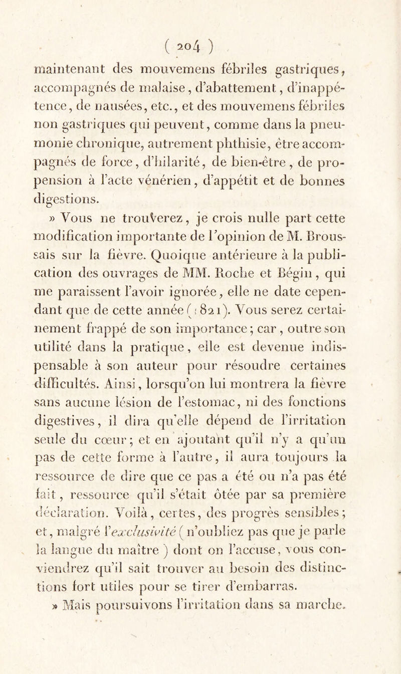 maintenant des mouvemens fébriles gastriques, accompagnés de malaise, d’abattement, d’inappé¬ tence, de nausées, etc., et des mouvemens fébriles non gastriques qui peuvent, comme dans la pneu¬ monie clironique, autrement phthisie, être accom¬ pagnés de force, d’hilarité, de bien-être, de pro¬ pension à l’acte vénérien, d’appétit et de bonnes digestions. » Vous ne trouverez, je crois nulle part cette modification importante de l’opinion de M. Brous¬ sais sur la fièvre. Quoique antérieure à la publi¬ cation des ouvrages de MM. Roche et Bégin, qui me paraissent l’avoir ignorée, elle ne date cepen¬ dant que de cette année ( ? 821). Vous serez certai¬ nement frappé de son importance ; car , outre son utilité dans la pratique, elle est devenue indis¬ pensable à son auteur pour résoudre certaines dilBcultés. Ainsi, lorsqu’on lui montrera la fièvre sans aucune lésion de l’estomac, ni des fonctions digestives, il dira qu’elle dépend de l’irritation seule du cœur ; et en ajoutant qu’il n’y a qu’un pas de cette forme à l’autre, il aura toujours la ressource de dire que ce pas a été ou n’a pas été fait, ressource qu’il s’était ôtée par sa première déclaration. Voilà, certes, des progrès sensibles; et, malgré ïexclusùdté ( n’oubliez pas que je parle la langue du maître ) dont on l’accuse, vous con¬ viendrez qu’il sait trouver au besoin des distinc¬ tions fort utiles pour se tirer d’embarras. poursuivons l’irritation dans sa marcbe.