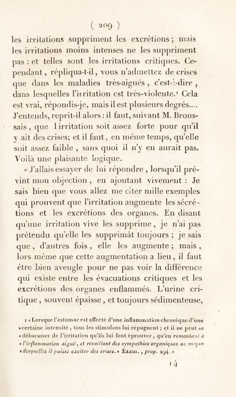 les irritations suppriment les excrétions ; mais les irritations moins intenses ne les suppriment pas : et telles sont les irritations critiques. Ce¬ pendant, répliqua-t-il, vous n’admettez de crises que dans les maladies très-aiguës , c’est-à-dire , dans lesquelles l’irritation est très-violente.^ Cela est vrai, répondis-je, mais il est plusieurs degrés.... J’entends, reprit-il alors : il faut, suivant M. Brous¬ sais , que 1 irritation soit assez forte pour qu’il y ait des crises; et il faut, en meme temps, quelle soit assez faible , sans quoi il n’y en aurait pas. Voilà une plaisante logique. J’allais essayer de lui répondre , lorsqu’il pré¬ vint mon objection , en ajoutant vivement : Je sais bien que vous allez me citer mille exemples qui prouvent que l’irritation augmente les sécré¬ tions et les excrétions des organes. En disant qu’une irritation vive les supprime, je n’ai pas prétendu quelle les supprimât toujours ; je sais que , d’autres fois , elle les augmente ; mais , lors meme que cette augmentation a lieu, il faut être bien aveugle pour ne pas voir la différence qui existe entre les évacuations critiques et les excrétions des organes enflammés. L’urine cri¬ tique , souvent épaisse, et toujours sédimenteuse, 1 « Lorsque l’estomac est affecté d’une inflammation chroniqne d’une • certaine intensité , tous les stimulans lui répugnent ; et il ne peut se • débarasser de l’irritation qu’ils lui font éprouver, qu’en remonliml d » ririfanimation aiguë, et réveillant des sympathies organiques au moyen • desquelles il puisse exciter des crises. » £xam., prop. %^l\. *