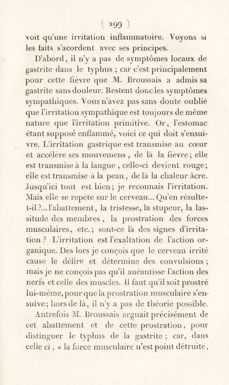 ( ^99 ) voit qu’une irritation inflammatoire. Voyons si les faits s acordent avec ses principes. D’abord, il n’y a pas de symptômes locaux de gastrite dans le typhus ; car c’est principalement pour cette fièvre que M. Broussais a admis sa gastrite sans douleur. Restent donc les symptômes sympathiques. Vous n’avez pas sans doute oublié que l’irritation sympathique est toujours de même nature que l’irritation primitive. Or, l’estomac étant supposé enflammé, voici ce qui doit s’ensui¬ vre. L’irritation gastrique est transmise au cœur et accélère ses mouvemens , de là la fièvre ; elle est transmise à la langue , celle-ci devient rouge; elle est transmise à la peau, de là la chaleur âcre. Jusqu’ici tout est bien; je reconnais l’irritation. Mais elle se repète sur le cerveau... Qu’en résulte- t-il ?... l’abattement, la tristesse, la stupeur, la las¬ situde des membres , la prostration des forces musculaires, etc.; sont-ce là des signes d’irrita¬ tion ? L’irritation est l’exaltation de Faction or¬ ganique. Dès lors je conçois que le cerveau irrité cause le délire et détermine des convulsions ; mais je ne conçois pas qu’il anéantisse Faction des nerfs et celle des muscles. 11 faut qu’il soit prostré lui-méine, pour que la prostration musculaire s’en¬ suive; hors de là, il n’y a pas de théorie possible. Autrefois M. Broussais arguait précisément de cet abattement et de cette prostration, pour distinguer le typhus de la gastrite ; car, dans celle ci, a la force musculaire n’est point détruite.