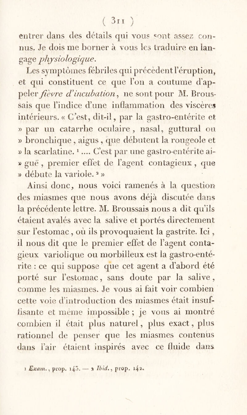 ( 3” ) entrer dans des détails qui vous «ont assez con¬ nus. Je dois me borner à vous les traduire en lan- gage physiologique. Les symptômes fébriles qui précèdent Féruptioiq et qui constituent ce que l’on a coutume d'ap- fièere d’incubationne sont pour M. Brous¬ sais que l’indice d’une inflammation des viscères intérieurs. « C’est, dit-il, par la gastro-entérite et » par un catarrhe oculaire, nasal, guttural ou » bronchique , aigus , que débutent la rougeole et » la scarlatine. ^.... C’est par une gastro-entérite ai- » gué , premier effet de l’agent contagieux, que » débute la variole. ^ » Ainsi donc, nous voici ramenés à la question des miasmes que nous avons déjà discutée dans la précédente lettre. M. Broussais nous a dit qu’ils étaient avalés avec la salive et portés directement sur l’estomac, où ils provoquaient la gastrite. Ici, il nous dit que le premier effet de l’agent conta¬ gieux variolique ou morbilleux est la gastro-enté¬ rite : ce qui suppose que cet agent a d’abord été porté sur l’estomac, sans doute par la salive, comme les miasmes. Je vous ai fait voir combien cette voie d’introduction des miasmes était insuf- tisante et meme impossible ; je vous ai montré combien il était plus naturel, plus exact, plus rationnel de penser que les miasmes contenus dans l’air étaient inspirés avec ce fluide dans