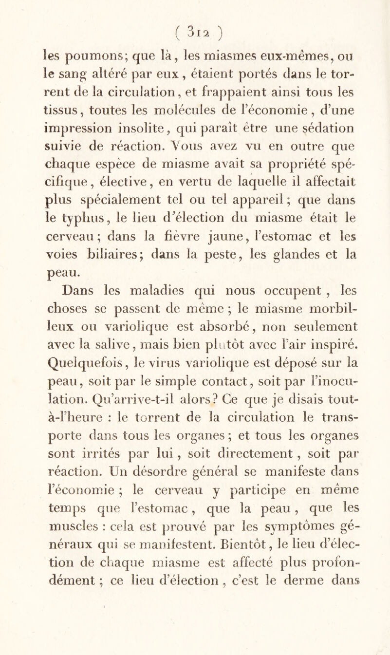 les poumons; que là, les miasmes eux-mémes, ou le sang altéré par eux, étaient portés dans le tor¬ rent de la circulation, et frappaient ainsi tous les tissus, toutes les molécules de l’économie, d’une impression insolite, qui paraît être une sédation suivie de réaction. Vous avez vu en outre que chaque espèce de miasme avait sa propriété spé¬ cifique, élective, en vertu de laquelle il affectait plus spécialement tel ou tel appareil ; que dans le typhus, le lieu d’élection du miasme était le cerveau; dans la fièvre jaune, l’estomac et les voies biliaires; dans la peste, les glandes et la peau. Dans les maladies qui nous occupent , les choses se passent de même ; le miasme morbil- leux ou variolique est absorbé, non seulement avec la salive, mais bien plutôt avec Fair inspiré. Quelquefois, le virus variolique est déposé sur la peau, soit par le simple contact, soit par l’inocu¬ lation. Qu’arrive-t-il alors? Ce que je disais tout- à-l’heiire : le torrent de la circulation le trans¬ porte dans tous les organes ; et tous les organes sont irrités par lui, soit directement, soit par réaction. Un désordre général se manifeste dans l’économie ; le cerveau y participe en même temps que Festomac, que la peau, que les muscles : cela est jjrouvé par les symptômes gé¬ néraux qui se manifestent. Bientôt, le lieu d’élec¬ tion de cliaque miasme est affecté plus profon¬ dément ; ce lieu d’élection, c’est le derme dans