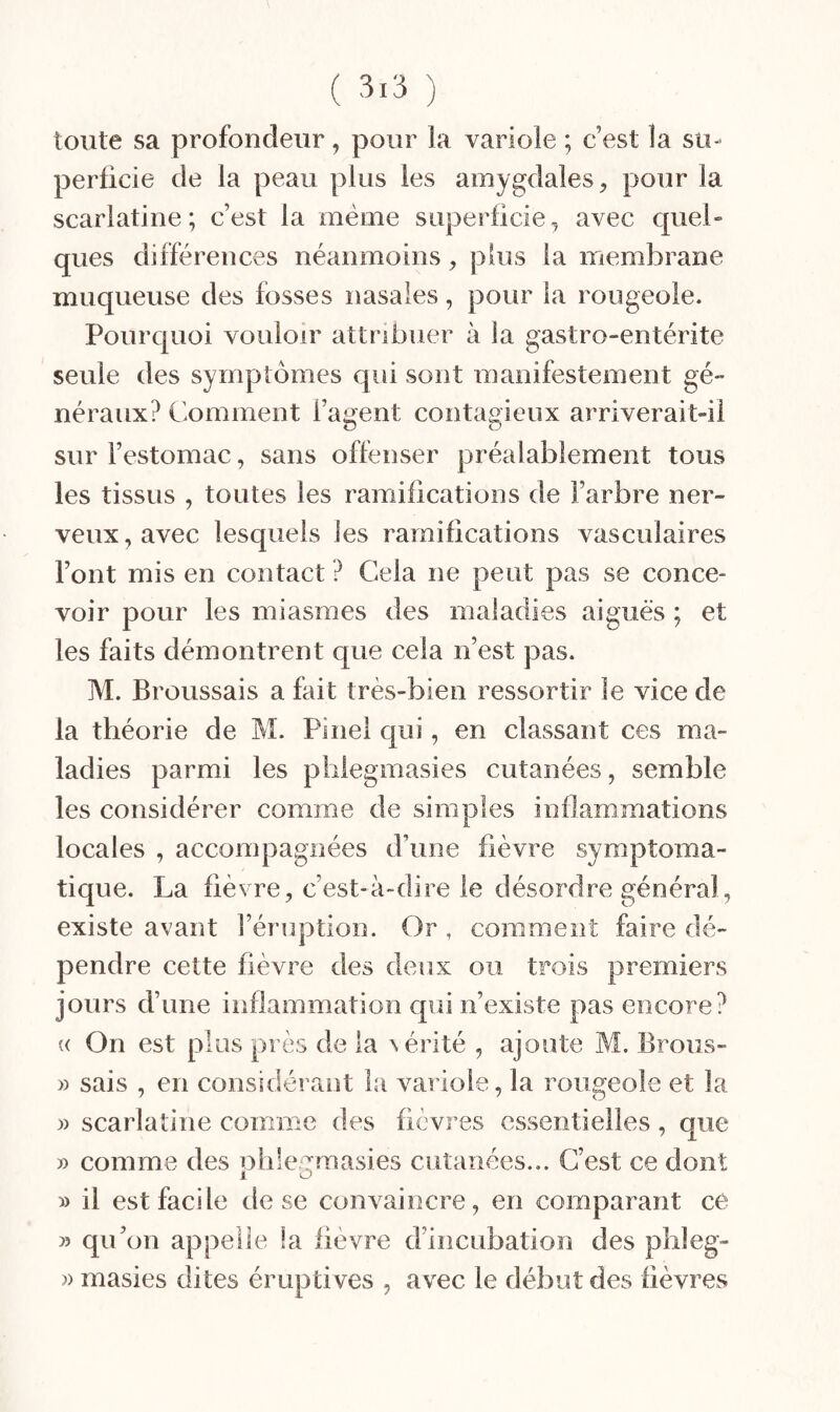 toute sa profondeur, pour la variole ; c’est la su¬ perficie de la peau plus les amygdales, pour la scarlatine; c’est la même superficie, avec quel» ques différences néanmoins, plus la membrane muqueuse des fosses nasales, pour la rougeole. Pourquoi vouloir attribuer à la gastro-entérite seule des symptômes qui sont manifestement gé¬ néraux? Comment l’agent contagieux arriverait-il sur l’estomac, sans offenser préalablement tous les tissus , toutes les ramifications de l’arbre ner¬ veux, avec lesquels les ramifications vasculaires Font mis en contact ? Cela ne peut pas se conce¬ voir pour les miasmes des maladies aiguës ; et les faits démontrent que cela n’est pas. M. Broussais a fait très-bien ressortir le vice de la théorie de M. Pinel qui, en classant ces ma¬ ladies parmi les phlegmasies cutanées, semble les considérer comme de simples inflammations locales , accompagnées d’une fièvre symptoma¬ tique. La fièvre, c’est-à-dire le désordre général, existe avant l’éruption. Or , comment faire dé¬ pendre cette fièvre des deux ou trois premiers jours d’une inflammation qui n’existe pas encore? « On est plus près de la vérité , ajoute M. Brous- » sais , en considérant la variole, la rougeole et la » scarlatine comme des fièvres essentielles, que » comme des ohlemnasies cutanées... C’est ce dont 1 O » il est facile de se convaincre, en comparant ce » qu’on appelle !a fièvre d’incubation des pbleg- » masies dites éruptives , avec le début des fièvres