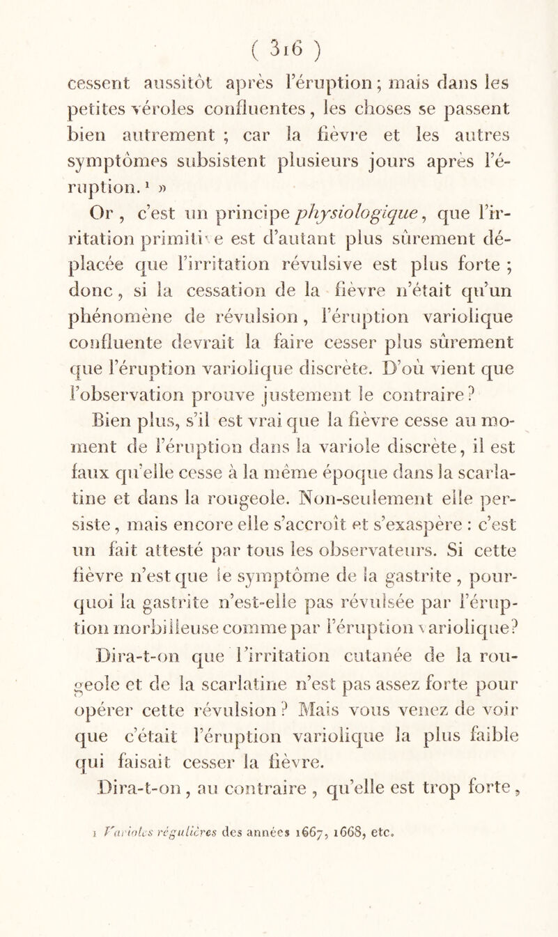 cessent aussitôt après l’éruption ; mais dans les petites véroles confluentes, les choses se passent bien autrement ; car la fièvre et les autres symptômes subsistent plusieurs jours après l’é¬ ruption. ^ Or , c’est un principe physiologique ^ que l’ir¬ ritation primitif e est d’autant plus sûrement dé¬ placée que l’irritation révulsive est plus forte ; donc, si la cessation de la fièvre n’était qu’un phénomène de révulsion, l’éruption variolique confluente devrait la faire cesser plus sûrement que l’éruption variolique discrète. D’où vient que l’observation prouve justement le contraire? Bien plus, s’il est vrai que la fièvre cesse au mo¬ ment de l’éruption dans la variole discrète, il est faux qu’elle cesse à la même époque dans la scarla¬ tine et dans la rougeole. Non-seulement elle per¬ siste , mais encore elle s’accroît et s’exaspère : c’est un fait attesté par tous les observateurs. Si cette fièvre n’est que le symptôme de la gastrite, pour¬ quoi la gastrite n’est-elle pas révulsée par l’érup¬ tion morbilieuse comme par l’éruption \ ariolique? Dira-t-on que l’irritation cutanée de la rou¬ geole et de la scarlatine n’est pas assez forte pour opérer cette révulsion? Mais vous venez de voir que c’était l’éruption variolique la plus faible qui faisait cesser la fièvre. Dira-t-on , au contraire , qu’elle est trop forte, 1 T'ai'intcs régulières des années 1667, 1668, etc.