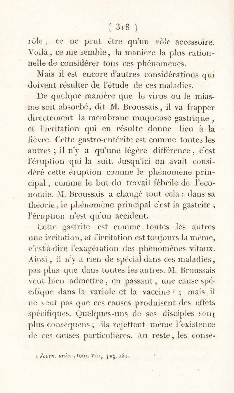 ( ) rôle, ce ne pcHit etre qu’un rôle accessoire. Voilà, ce me semble, la manière la plus ration¬ nelle de considérer tous ces phénomènes. Mais il est encore d’autres considérations qui doivent résulter de l’étude de ces maladies. De quelque manière que le virus ou le mias¬ me soit absorbé, dit M. Broussais, il va frapper directement la membrane muqueuse gastrique , et l’irritation qui en résulte donne lieu à la fièvre. Cette gastro-entérite est comme toutes les autres ; il n’y a qu’une légère différence , c’est l’éruption qui la suit. Jusqu’ici on avait consi¬ déré cette éruption comme le phénomène prin¬ cipal , comme le but du travail fébrile de l’éco¬ nomie. M. Broussais a changé tout cela : dans sa théorie, le phénomène principal c’est la gastrite ; l’éruption n’est qu’un accident. Cette gastrite est comme toutes les autres une irritation, et l’irritation est toujours la meme, c’est-à-dire l’exagération des phénomènes vitaux. Ainsi , il n’y a rien de spécial dans ces maladies, pas plus que dans toutes les autres. M. Broussais veut bien admettre , en passant, une cause spé¬ cifique dans la variole et la vaccine ^ ; mais il ne veut pas que ces causes produisent des effets spécifiques. Quelques-uns de ses disciples sont plus conséquens ; ils rejettent meme l’existence de ces causes particulières. Au reste, les consé- j Joiirn. univ. , toni. viii, pag. i5i.