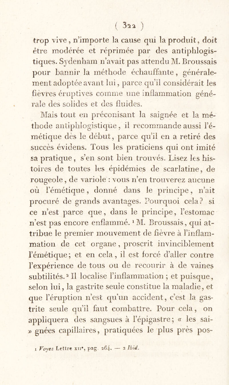 trop vive, n’importe la cause qui la produit, doit être modérée et réprimée par des antiphlogis¬ tiques. Sydenham n’avait pas attendu M. Broussais pour bannir la méthode échauffante, générale¬ ment adoptée avant lui, parce qu’il considérait les fièvres éruptives comme une inflammation géné¬ rale des solides et des fluides. Mais tout en préconisant la saignée et la mé¬ thode antiphiogistique , il recommande aussi l’é¬ métique dès le début, parce qu’il en a retiré des succès évidens. Tous les praticiens qui ont imité sa pratique, s’en sont bien trouvés. Lisez les his¬ toires de toutes les épidémies de scarlatine, de rougeole, de variole : vous n’en trouverez aucune où l’émétique, donné dans le principe, n’ait procuré de grands avantages. Pourquoi cela? si ce n’est parce que, dans le principe, l’estomac n’est pas encore enflammé. * M. Broussais, qui at¬ tribue le premier mouvement de fièvre à l’inflam¬ mation de cet organe, proscrit invinciblement l’émétique; et en cela, il est forcé d’aller contre l’expérience de tous ou de recourir à de vaines subtilités. ïi localise l’inflammation ; et puisque, selon lui, la gastrite seule constitue la maladie, et que l’éruption n’est qu’un accident, c’est la gas¬ trite seule qu’il faut combattre. Pour cela, on appliquera des sangsues à l’épigastre; « les sai- » gnées capillaires, pratiquées le plus près pos-