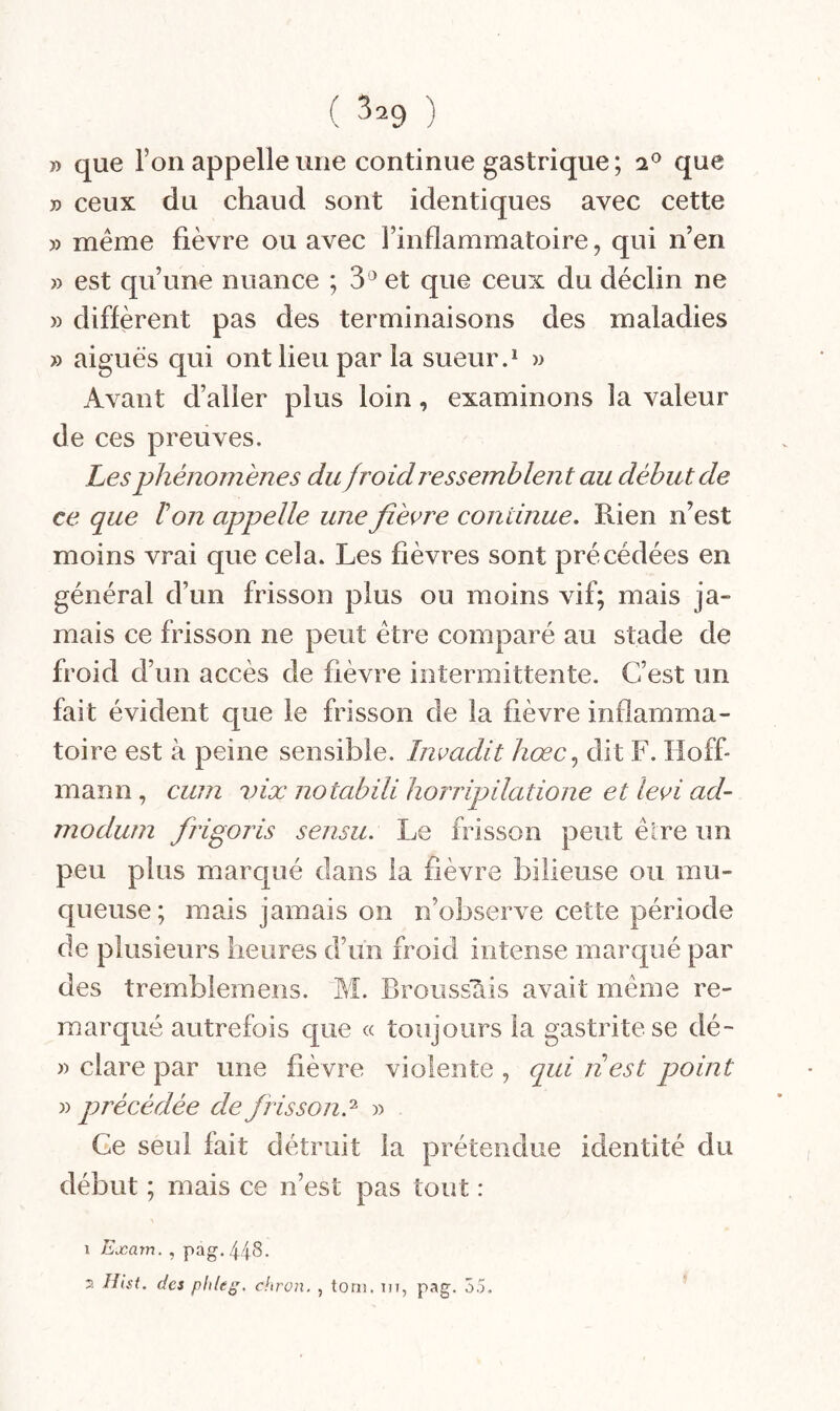 » que Ton appelle une continue gastrique ; que » ceux du chaud sont identiques avec cette )) même fièvre ou avec l’inflammatoire, qui n’en » est qu’une nuance ; 3^ et que ceux du déclin ne » diffèrent pas des terminaisons des maladies » aiguës qui ont lieu par la sueur.* w Avant d’aller plus loin, examinons la valeur de ces preuves. Les phénomènes du froid ressemblent au début de ce que Von appelle une fièvre continue. Rien n’est moins vrai que cela. Les fièvres sont précédées en général d’un frisson plus ou moins vif; mais ja- mais ce frisson ne peut être comparé au stade de froid d’un accès de fièvre intermittente. C’est un fait évident que le frisson de la fièvre inflamma¬ toire est à peine sensible. Imadit hœc.^ dit F. Hoff¬ mann , cum vix notabili horripilatione et levi ad- modurn frigoris sensu. Le frisson peut êire un peu plus marqué clans la fièvre bilieuse ou mu¬ queuse; mais jamais on n’observe cette période de plusieurs heures d’un froid intense marqué par des tremblemens. M. Broussais avait même re¬ marqué autrefois que « toujours la gastrite se dé- » clare par une fièvre violente , qui nest point yy précédée de frisson.'^ y> Ce seul fait détruit la prétendue identité du début ; mais ce n’est pas tout : 1 Exam. , pag. 44^- 7. Hist. des pideg. chron. , toni. m, pag. 55.