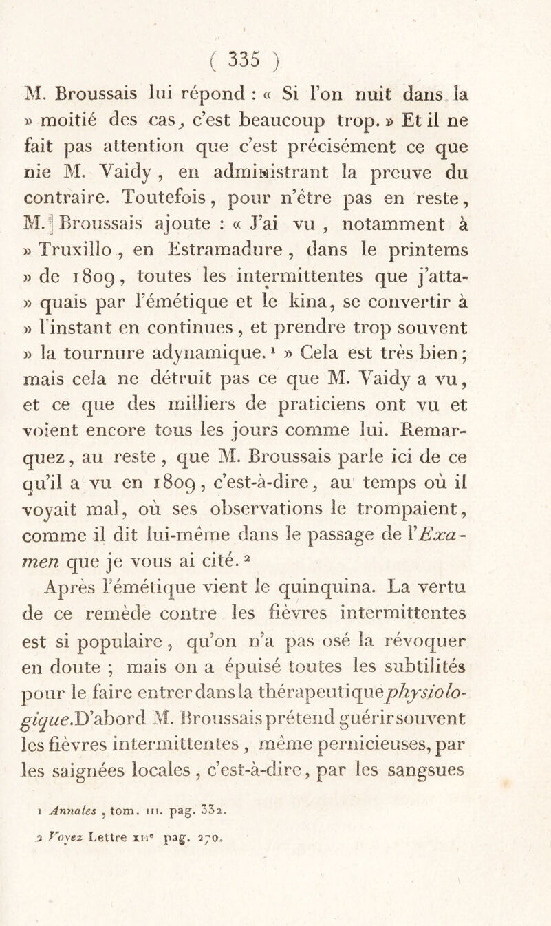 M. Broussais lui répond : « Si l’on nuit dans la » moitié des x:as^ c’est beaucoup trop.» Et il ne fait pas attention que c’est précisément ce que nie M. Vaidy, en admiiiistrant la preuve du contraire. Toutefois, pour n’étre pas en reste, M. i Broussais ajoute : « J’ai vu , notamment à » Truxillo , en Estramadure , dans le printems » de 1809, toutes les intermittentes que j’atta- » quais par l’émétique et le kina, se convertir à » l instant en continues, et prendre trop souvent » la tournure adynamique. * » Gela est très bien; mais cela ne détruit pas ce que M. Vaidy a vu, et ce que des milliers de praticiens ont vu et voient encore tous les jours comme lui. Remar¬ quez , au reste, que M. Broussais parle ici de ce qu’il a vu en 1809, c’est-à-dire, au temps où il voyait mal, où ses observations le trompaient, comme il dit lui-méme dans le passage de Y Exa¬ men que je vous ai cité. ^ Après Fémétique vient le quinquina. La vertu de ce remède contre les fièvres intermittentes est si populaire , qu’on n’a pas osé la révoquer en doute ; mais on a épuisé toutes les subtilités pour le faire entrer dans la thérapeutiquey?ùjri’/b/o- ^f^we.D’abord M. Broussais prétend guérirsouvent les fièvres intermittentes , meme pernicieuses, par les saignées locales , c’est-à-dire, par les sangsues 1 Annales , tom. iii. pag. oSa. 3 Voyez Lettre xii' pag. 270.