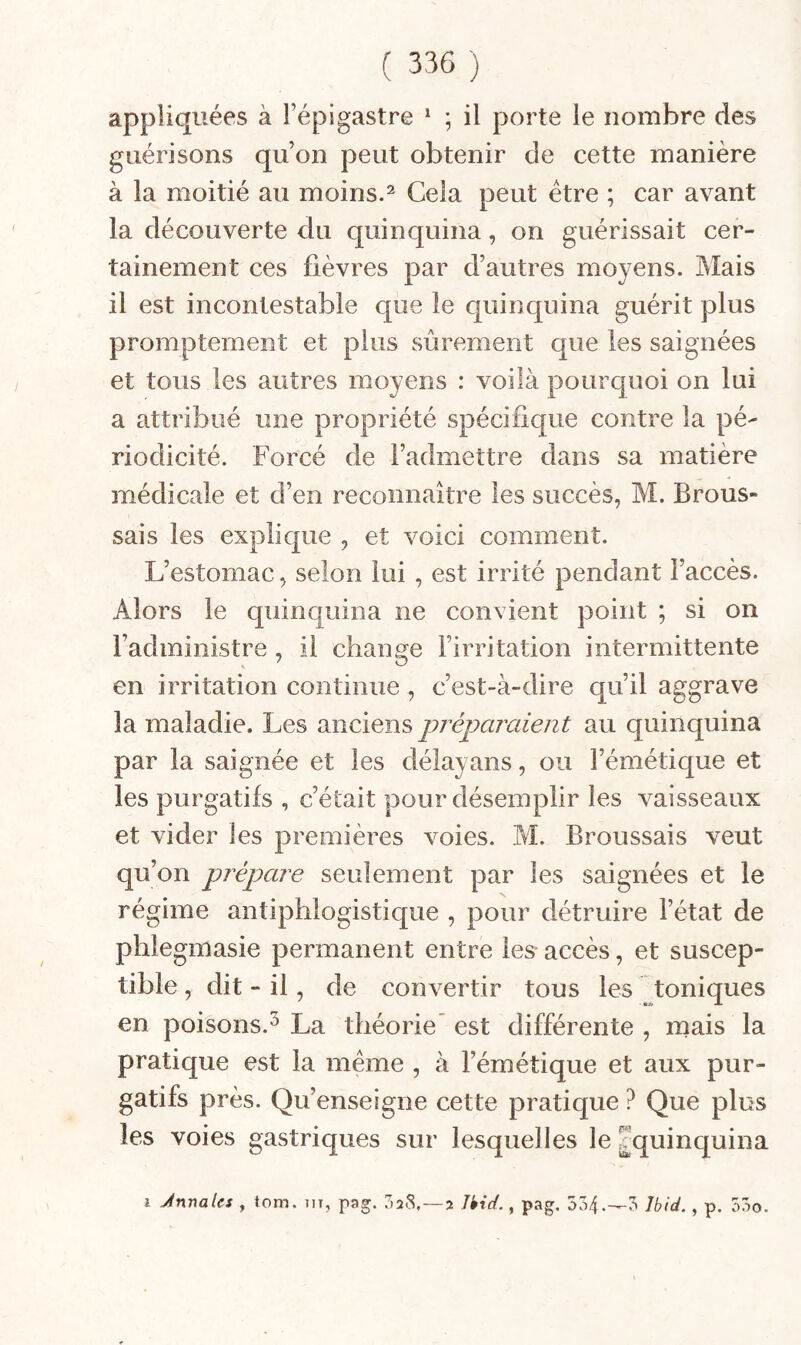 appliquées à l’épigastre ^ ; il porte le nombre des guérisons qu’on peut obtenir de cette manière à la moitié au moins.^ Cela peut être ; car avant la découverte du quinquina, on guérissait cer¬ tainement ces lièvres par d’autres moyens. Mais il est incontestable que le quinquina guérit plus promptement et plus sûrement que les saignées et tous les autres moyens : voilà pourquoi on lui a attribué une propriété spécifique contre la pé¬ riodicité. Forcé de l’admettre dans sa matière médicale et d’en reconnaître les succès, M. Brous¬ sais les explique , et voici comment. L’estomac, selon lui , est irrité pendant l’accès. Alors le quinquina ne convient point ; si on l’administre , il change l’irritation intermittente en irritation continue , c’est-à-dire qu’il aggrave la maladie. Les anciens préparaient au quinquina par la saignée et les délayans, ou l’émétique et les purgatifs , c’était pour désemplir les vaisseaux et vider les premières voies. M. Broussais veut qu’on prépare seulement par les saignées et le régime antiphlogistique , pour détruire l’état de phlegmasie permanent entre les- accès, et suscep¬ tible , dit - il, de convertir tous les toniques en poisons.^ La théorie’ est différente , mais la pratique est la meme , à l’émétique et aux pur¬ gatifs près. Qu’enseigne cette pratique ? Que plus les voies gastriques sur lesquelles le ^quinquina î Jnnales , tom. m, pag. 7>28, —2 Jkid., pag. 534.-3 Ibid., p. 53o.