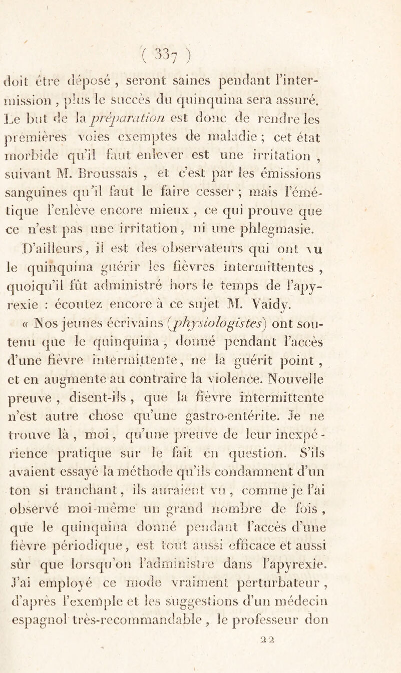 doit l'être déposé , seront saines pendant Tinter- mission , pk:s le succès du quinquina sera assuré. Le but de la préparation est donc de rendre les premières voies exemptes de maladie ; cet état morbide qiTil faut enlever est une irritation , suivant M. Broussais , et c’est par les émissions sanguines qu’il faut le faire cesser ; mais Témé- tique Tenlève encore mieux , ce qui prouve que ce n’est pas une irritation, ni une phlegmasie. D’ailleurs, il est des observateurs qui ont ^u le quinquina guérir les fièvres intermittentes , quoiqu’il fût administré hors le temps de Tapy- rexie : écoutez encore à ce sujet M. Vaidy. « Nos jeunes écrivains [physiologistes) ont sou¬ tenu que le quinquina , doimé pendant l’accès d’une fièvre intermittente, ne la guérit point , et en augmente au contraire la violence. Nouvelle preuve , disent-ils , que la fièvre intermittente n’est autre chose qu’une gastro-entérite. Je ne trouve là , moi, qu’une preuve de leur inexpé - rience pratique sur le fait en question. S’ils avaient essayé la méthode qu’ils condamnent d’un ton si tranchant, ils auraieîît vu, comme je Tai observé moi-méme un gi aod nombre de fois , que le quinquina donné pendant l’accès d’une fièvre périodique, est tout aussi efficace et aussi J’ai employé ce mode vraiment perturbateur, d’après l’exemple et les suggestions d’un médecin espagnol très-recommandable , le professeur don 2 2