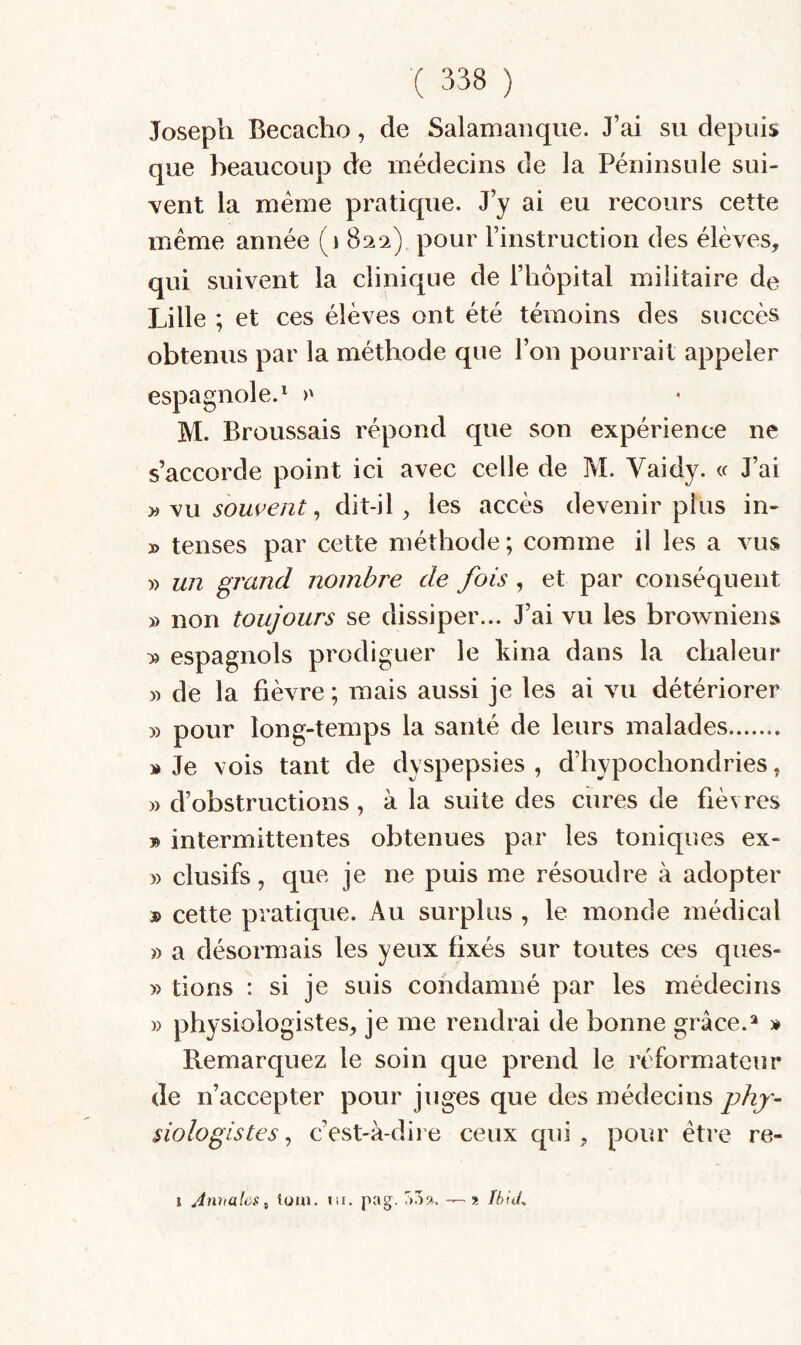 Joseph Becacho, de Salamanque. J’ai su depuis que beaucoup de médecins de la Péninsule sui¬ vent la meme pratique. J’y ai eu recours cette même année (i 82^2) pour l’instruction des élèves, qui suivent la clinique de l’hôpital militaire de Lille ; et ces élèves ont été témoins des succès obtenus par la méthode que l’on pourrait appeler espagnole.^ >' M. Broussais répond que son expérience ne s’accorde point ici avec celle de M. Yaidy. « J’ai yi souvent ^ dit-il, les accès devenir plus in- » tenses par cette méthode ; comme il les a vus » un grand nombre de fois , et par conséquent » non toujours se dissiper... J’ai vu les browniens » espagnols prodiguer le kina dans la chaleur )) de la fièvre ; mais aussi je les ai vu détériorer » pour long-temps la santé de leurs malades. » Je vois tant de dyspepsies , d’hypochondries, » d’obstructions, à la suite des ciires de fièvres » intermittentes obtenues par les toniques ex- » clusifs, que je ne puis me résoudre à adopter » cette pratique. Au surplus , le monde médical » a désormais les yeux fixés sur toutes ces ques- » tions : si je suis condamné par les médecins » physiologistes, je me rendrai de bonne grâce.^ » Remarquez le soin que prend le réformateur de n’accepter pour juges que des médecins phy¬ siologistes ^ c’est-à-diie ceux qui, pour être re- I Annales^ loin. in. pag. aoa. — » Ihid.