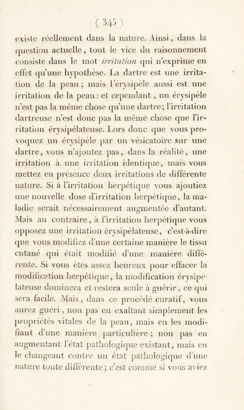 existe réellement dans la nature. Ainsi, dans la question actuelle, tout le vice du raisonnement consiste dans le mot irritation qui n’exprime en effet qu’une hypothèse. La dartre est une irrita¬ tion de la peau ; mais l’érysipèle aussi est une irritation de la peau : et cependant, un érysipèle n’est pas la même chose qu’une dartre ; l’irritation dartreuse n’est donc pas la même chose que l’ir¬ ritation érysipélateuse. Lors donc que vous pro¬ voquez un érysipèle par un vésicatoire sur une dartre, vous n’ajouîez pas, dans la réalité, une irritation à une irritation identique, mais vous metlez en présence deux irritations de différente nature. Si à l’irritation herpétique vous ajoutiez une nouvelle dose d’irritation herpétique, la ma¬ ladie serait nécessairement augmentée d’autant. Alais au contraire, à Firritation herpétique vous opposez une irritation érysipélateuse, c’est-à-dire que vous modifiez d’une certaine manière le tissu cutané qui était modifié d’une manière diffé¬ rente. Si vous êtes assez heureux pour effacer la modification herpétique, la modification érysipé¬ lateuse dominera et restera seule à guérir, ce qui sera facile. Mais , dans ce procédé curatif, vous aurez guéri, non pas en exaltant simplement les propriétés vitales de la peau, mais en les modi¬ fiant d’une manière particulière ; non pas en augmentant l’état pathologique existant, mais en le changeant contie un état pathologique d’une nature toute d erente ; c est comme si vous aviez