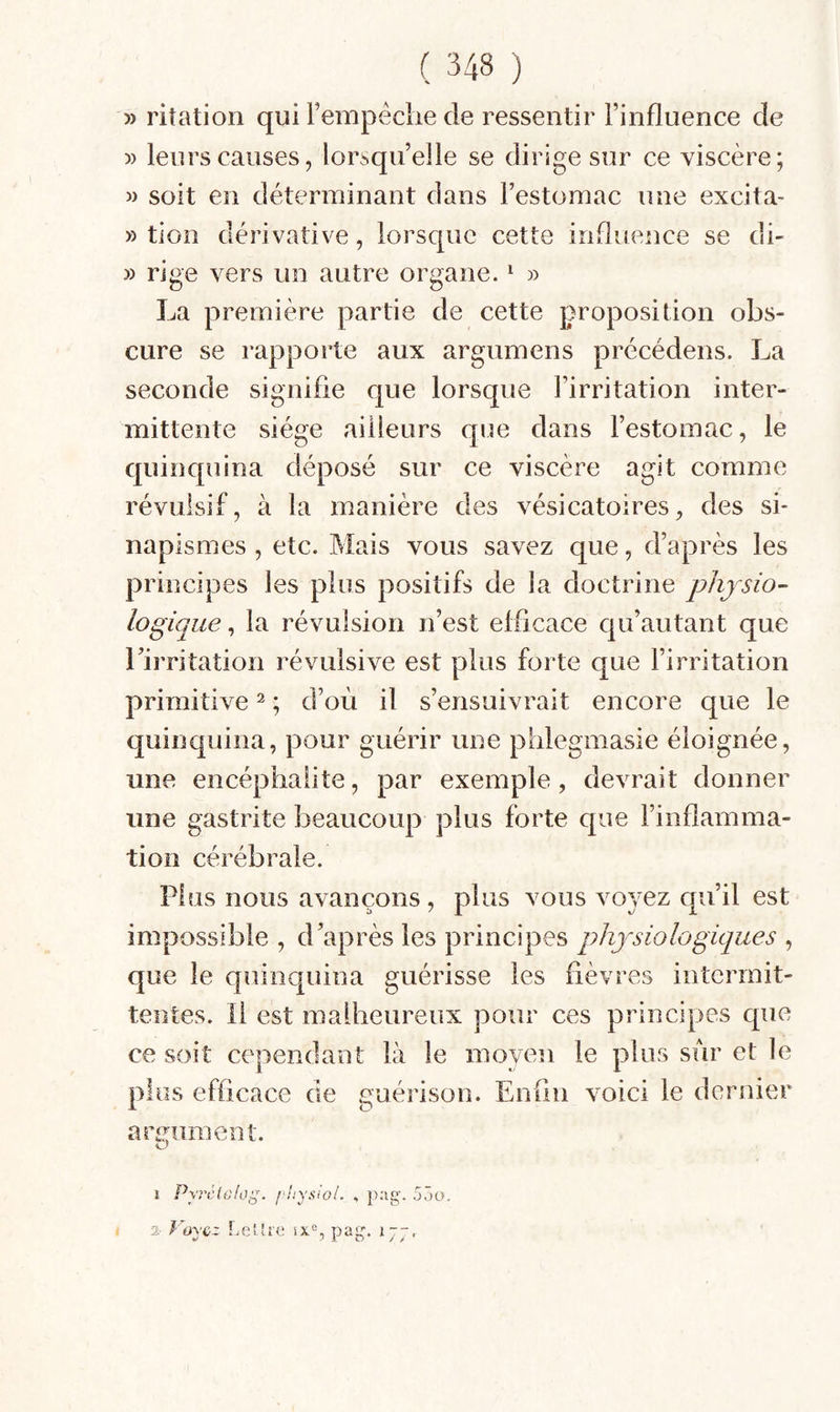 » ritation qui rempéclie de ressentir l’influence de » leurs causes, lorsqu’elle se dirige sur ce viscère; M soit en déterminant dans l’estomac une excita- » tion dérivative, lorsque cette influence se di- » rige vers un autre organe. ^ » La première partie de cette proposition obs¬ cure se rapporte aux argumens précédens. La seconde signifie que lorsque l’irritation inter¬ mittente siège ailleurs que dans l’estomac, le quinquina déposé sur ce viscère agit comme révulsif, à la manière des vésicatoires, des si¬ napismes , etc. Mais vous savez que, d’après les principes les plus positifs de la doctrine physio¬ logique , la révulsion n’est efficace qu’autant que l’irritation révulsive est plus forte que l’irritation primitive ^ ; d’où il s’ensuivrait encore que le ejuinquina, pour guérir une phlegmasie éloignée, une encéphalite, par exemple, devrait donner une gastrite beaucoup plus forte que l’inflamma¬ tion cérébrale. Plus nous avançons, plus vous voyez qu’il est impossible , d’après les principes physiologiques , que le quinquina guérisse les fièvres intermit¬ tentes. Il est malheureux pour ces principes que ce soit cependant là le moyen le plus sur et le plus efficace de guérison. Enfin voici le dernier armiment. I P\rc{o!i\i^. fhy.si'oi. , 53a.