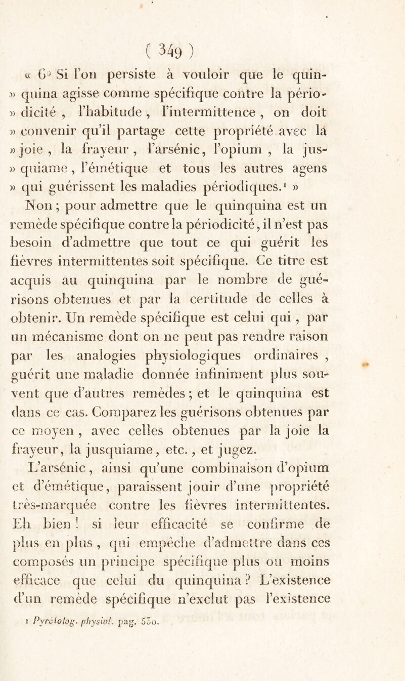 a Si Ton persiste à vouloir que le quin- :») quiua agisse comme spécifique contre la pério- » diciîé , riiabitude , l’intermittence , on doit » convenir qu’il partage cette propriété avec la «joie, la frayeur, l’arsénic, l’opium, la jus- » qiiiame, l’émétique et tous les autres agens )) qui guérissent les maladies périodiques.^ « Non ; pour admettre que le quinquina est un remède spécifique contre la périodicité, il n’est pas besoin d’admettre que tout ce qui guérit les fièvres intermittentes soit spécifique. Ce titre est acquis au quinquina par le nombre de gué¬ risons obtenues et par la certitude de celles à obtenir. Un remède spécifique est celui qui, par un mécanisme dont on ne peut pas rendre raison par les analogies physiologiques ordinaires , guérit une maladie donnée infiniment plus sou¬ vent que d’autres remèdes ; et le quinquina est dans ce cas. Comparez les guérisons obtenues par ce moyen , avec celles obtenues par la joie la frayeur, la jusquiame, etc., et jugez. L’arsénic, ainsi qu’une combinaison d’opium et d’émétique, paraissent jouir d’une propriété très-marquée contre les fièvres intermittentes. Lh bien ! si leur efficacité se confirme de plus en plus , qui empêche d’admettre dans ces composés un principe spécifique plus ou moins efficace que celui du quinquina ? L’existence d’un remède spécifique n’exclut pas l’existence