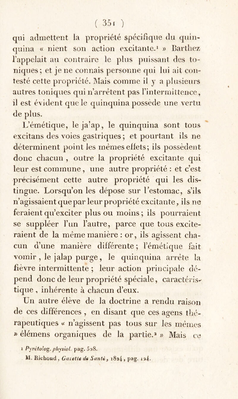 ( 35. ) qui atlmetleiU la propriété spécifique du quin¬ quina « nient son action excitante.* » Barthez l’appelait au contraire le plus puissant des to¬ niques; et je ne connais personne qui lui ait con¬ testé cette pi’opriété. IMais comme il y a plusieurs autres toniques qui n’arrétent pas rintermittence, il est évident que le quinquina possède une vertu de plus. L’émétique, leja’ap, le quinquina sont tous excitans des voies gastriques ; et pourtant ils ne déterminent point les memes effets; ils possèdent donc chacun , outre la propriété excitante qui leur est commune, une autre propriété : et c’est précisément cette autre propriété qui les dis¬ tingue. Lorsqu’on les dépose sur l’estomac, s’ils n’agissaient que par leur propriété excitante, ils ne feraient qu’exciter plus ou moins ; ils pourraient se suppléer l’un l’autre, parce que tous excite¬ raient de la meme manière : or, ils agissent cha¬ cun d’une manière différente ; l’émétique fait vomir , le jalap purge, le quinquina arrête la fièvre intermittente ; leur action principale dé¬ pend donc de leur propriété spéciale, caractérisa tique , inhérente à chacun d’eux. Un autre élève de la doctrine a rendu raison de ces différences , en disant que ces agens thé¬ rapeutiques U n’agissent pas tous sur les mêmes f> élémens organiques de la partie.^ » Mais ce i Pyrctolog. pliysiol. pag. 528.