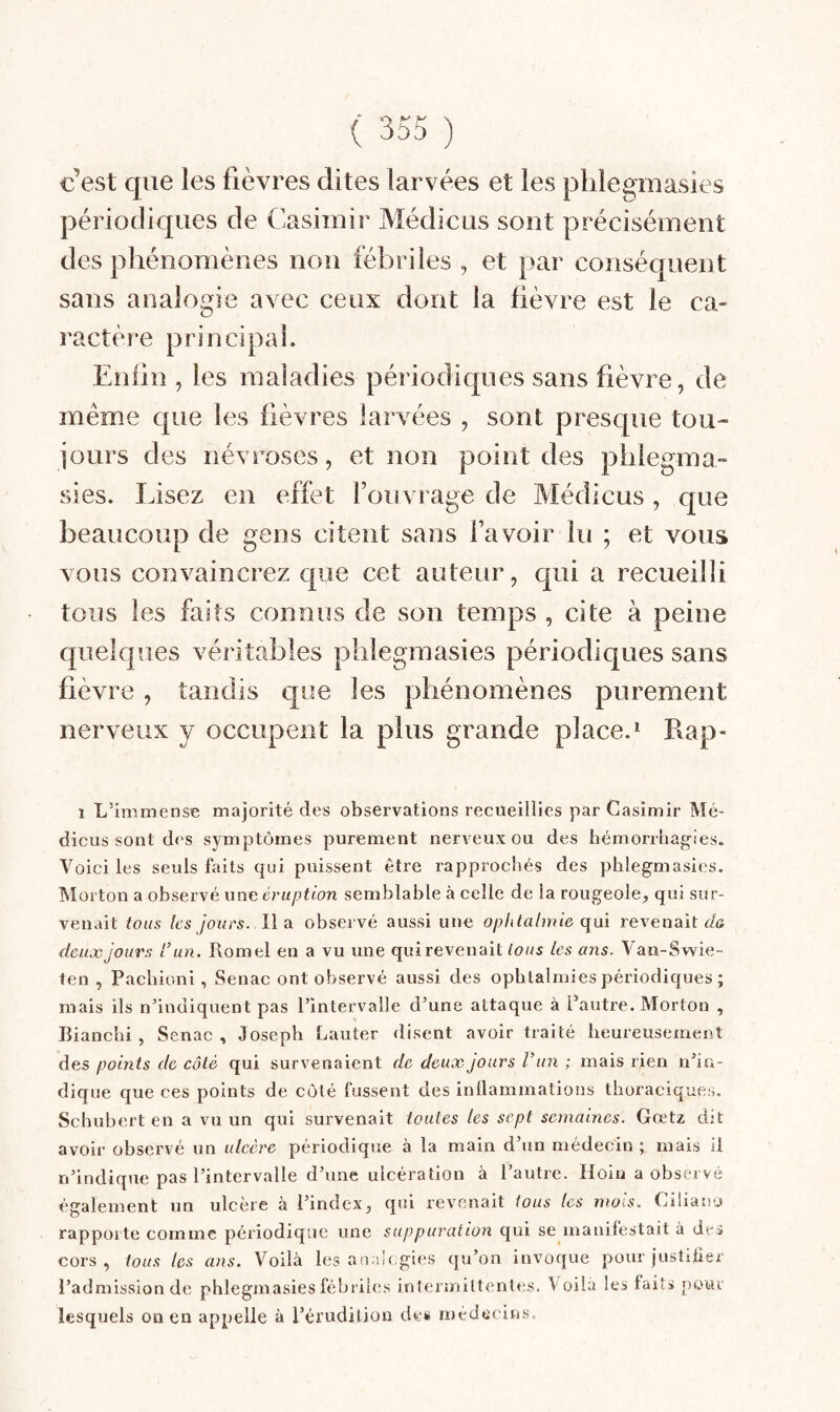 c’est que les fièvres dites larvées et les plilegmasies périodiques de Casimir Médicus sont précisément des phénomènes non fébriles , et par conséquent sans analogie avec ceux dont la fièvre est le ca¬ ractère principal. Enfin , les maladies périodiques sans fièvre, de même que les fièvres larvées , sont presque tou¬ jours des névroses, et non point des phlegma- sies. Usez en effet l’ou vrage de Médicus, que beaucoup de gens citent sans l’avoir lu ; et vous vous convaincrez que cet auteur, qui a recueilli tous les faits connus de son temps , cite à peine quelques véritables plilegmasies périodiques sans fièvre, tandis que les phénomènes purement nerveux y occupent la plus grande place.* Rap- 1 L’immense majorité des observations recueillies par Casimir Mé¬ dicus sont des symptômes purement nerveux ou des hémorrliag-ies. Voici les seuls faits qui puissent être rapprochés des phlegmasies. Morton a observé une éruption semblable à celle de la rougeole^ qui sur¬ venait tous les jours. lÏTi observé aussi une ophtalmie qui revenait f/a fieux jours l’un. Romel en a vu une qui revenait tous les ans. Van-Swie- ten , Pachioni , Senac ont observé aussi des ophtalmies périodiques ; mais ils n’indiquent pas l’intervalle d’une attaque à l’autre. Morton , Bianclii , Senac , Joseph Lauter disent avoir traité heureusement des points de côté qui survenaient de deux jours l’un ; mais rien n’in¬ dique que ces points de côté fussent des inllammations thoraciques. Schubert en a vu un qui survenait toutes les sept semaines. Gœtz dit avoir observé un ulcère périodique à la main d’un médecin ; mais il n’indique pas l’intervalle d’une ulcération à l’autre. Hoin a observé également un ulcère à l’index, qui revenait tous les mois. Ciliano rapporte comme périodique une suppuration qui se inanifestait à des cors, tous les ans. Voilà les analogies qu’on invoque pour justilier l’admission de phlegmasies fébriles intermittentes. Voila les faits pour lesquels on en appelle à l’érudition des médecins.