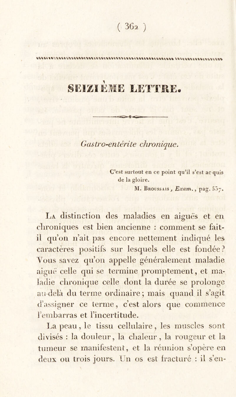 WW& % ! /VW W%/îi WW w/w VW/V W/W) WW( V-W/V WW W/W WW WA. WAA WW \j'VW WW SEIZIÈME LETTRE. G as tro-en têrite chron ique. C’est surtout en ce point qu’il s’est ac quis de la gloire. M. Broussais^ Exam., pag. 55-, La distinction des maladies en aiguës et en chroniques est bien ancienne : comment se fait- il qu’on n’ait pas encore nettement indiqué les caractères positifs sur lesquels elle est fondée? Vous savez qu’on appelle généralement maladie aiguë celle qui se termine promptement, et ma¬ ladie chronique celle dont la durée se prolonge au-delà du terme ordinaire; mais quand il s’agit d’assigner ce terme, c’est alors que commence l’embarras et l’incertitude. La peau, le tissu cellulaire, les muscles sont divisés : la douleur, la chaleur, la rougeur et la tumeur se manifestent, et la réunion s’opère en deux ou trois jours. Un os est Iracturé : il s’en-