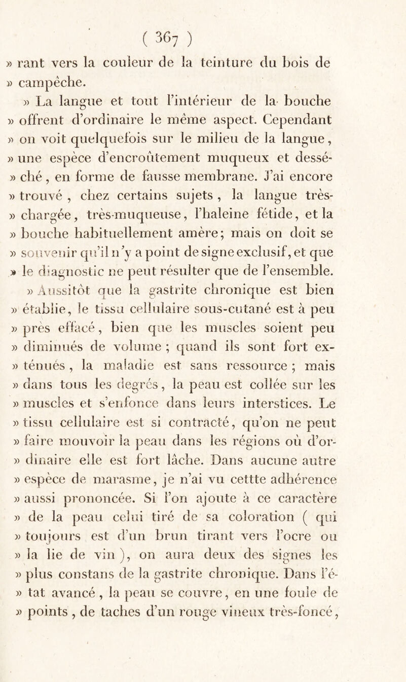 » rant vers la couleur de la teiuture du bois de » campéche. )) La langue et tout rinlérieur de la bouche » offrent d’ordinaire le meme aspect. Cependant » on voit quelquefois sur le milieu de la langue, » une espèce d’encroûtement muqueux et dessé- » ché, en forme de fausse membrane. J’ai encore î) trouvé , chez certains sujets , la langue très- » chargée, très-muqueuse, l’haleine fétide, et la )) bouche habituellement amère; mais on doit se » souvenir qu’il n’y a point de signe exclusif, et que » le diagnostic ne peut résulter que de l’ensemble. )) Aussitôt que la gastrite chronique est bien » établie, le tissu cellulaire sous-cutané est à peu » près effacé, bien que les muscles soient peu » diminués de volume ; quand ils sont fort ex- » ténues , la maladie est sans ressource ; mais » dans tous les degrés, la peau est collée sur les » muscles et s’enfonce dans leurs interstices. Le )) tissu cellulaire est si contracté, qu’on ne peut » faire mouvoir la peau dans les régions où d’or- )) dinaire elle est fort lâche. Dans aucune autre )) espèce de marasme, je n’ai vu cettte adhérence )) aussi prononcée. Si l’on ajoute à ce caractère )) de la peau celui tiré de sa coloration ( qui )) toujours est d’un brun tirant vers l’ocre ou » la lie de vin ), on aura deux des signes les » plus constans de la gastrite chronic|ue. Dans l’é- » tat avancé , la peau se couvre, en une fouie de » points , de taches d’un rouge vineux très-foncé,