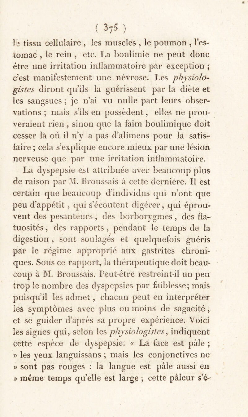 le tissu cellulaire , les muscles , le poumon , l’es¬ tomac , le rein , etc. La boulimie ne peut donc être une irritation inflammatoire par exception ; c’est manifestement une névrose. Les physiolo¬ gistes diront qu’ils la guérissent par la diète et les sangsues ; je n’ai vu nulle part leurs obser¬ vations ; mais s’ils en possèdent, elles ne prou¬ veraient rien, sinon que la faim boulimique doit cesser là où il n’y a pas d’alimens pour la satis¬ faire ; cela s’explique encore mieux par une lésion nerveuse que par une irritation inflammatoire. La dyspepsie est attribuée avec beaucoup plus de raison par M. Broussais à cette dernière. Il est certain que beaucoup d’individus qui n’ont que peu d’appétit, qui s’écoutent digérer, qui éprou¬ vent des pesanteurs , des borborygmes, des fla¬ tuosités , des rapports, pendant le temps de la digestion , sont soulagés et quelquefois guéris par le régime approprié aux gastrites chroni¬ ques. Sous ce rapport, la thérapeutique doit beau¬ coup à M. Broussais. Peut-être restreint-il un peu trop le nombre des dyspepsies par faiblesse; mais puisqu il les admet, chacun peut en interpréter les symptômes avec plus ou moins de sagacité, et se guider d’après sa propre expérience. Voici les signes qui, selon les physiologistes ^ indiquent cette espèce de dyspepsie. « La face est pâle ; » les yeux languissans ; mais les conjonctives ne » sont pas rouges : la langue est pâle aussi en » même temps quelle est large ; cette pâleur s’é-