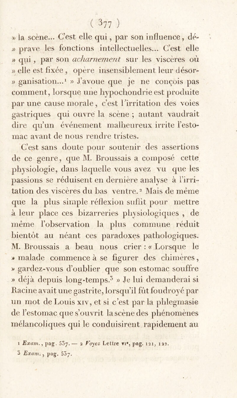 » la scène... C’est elle qui, par son influence, dè- j) prave les fonctions intellectuelles... C’est elle » qrii, par son acharnement sur les viscères où » elle est fixée , opère insensiblement leur désOr- » ganisation...^ » J’avoue que je ne conçois pas comment, lorsque une hypochondrie est produite par une cause morale, c’est l’irritation des voies gastriques qui ouvre la scène ; autant vaudrait dire qu’un événement malheureux irrite l’esto¬ mac avant de nous rendre tristes. C’est sans doute pour soutenir des assertions de ce genre, que M. Broussais a composé cette physiologie, dans laquelle vous avez vu que les passions se réduisent en dernière analyse à Firri- tation des viscères du bas ventre. ^ Mais de meme que la plus simple réflexion suffit pour mettre à leur place ces bizarreries physiologiques , de meme l’observation la plus commune réduit bientôt au néant ces paradoxes pathologiques. M. Broussais a beau nous crier : cf Lorsque le » malade commence à se figurer des chimères, y* gardez-vous d’oublier que son estomac souffre yy déjà depuis long-temps.^ j) Je lui demanderai si Racine avait une gastrite, lorsqu’il fût foudroyé par un mot de Louis xiv, et si c’est par la pblegmasie de l’estomac que s’ouvrit la scène des phénomènes mélancoliques qui le conduisirent rapidement au I Exam., pag. SSj. — 2 Foyez Lettre vi*, pag. 121, 122.