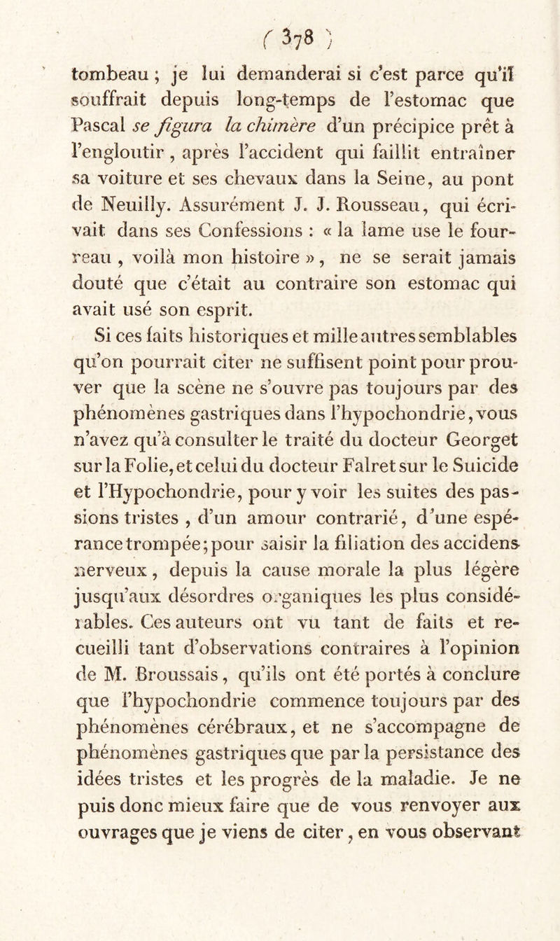 tombeau ; je lui demanderai si c’est parce qu’il souffrait depuis long-temps de Testornac que Pascal se figura la chimère d’un précipice prêt à l’engloutir, après l’accident qui faillit entraîner sa voiture et ses chevaux dans la Seine, au pont de Neuilly. Assurément J. J. Rousseau, qui écri¬ vait dans ses Confessions : « la lame use le four¬ reau , voilà mon histoire », ne se serait jamais douté que c’était au contraire son estomac qui avait usé son esprit. Si ces laits historiques et mille autres semblables qu’on pourrait citer ne suffisent point pour prou¬ ver que la scène ne s’ouvre pas toujours par des phénomènes gastriques dans rhypochondrie,vous n’avez qu’à consulter le traité du docteur Georget sur la Folie, et celui du docteur Falret sur le Suicide et l’Hypochondrie, pour y voir les suites des pas¬ sions tristes , d’un amour contrarié, d’une espé¬ rance trompée; pour saisir la filiation des accidens nerveux, depuis la cause morale la plus légère jusqu’aux désordres o.’ganiques les plus considé¬ rables. Ces auteurs ont vu tant de faits et re¬ cueilli tant d’observations contraires à l’opinion de M. Broussais, qu’ils ont été portés à conclure que l’hypochondrie commence toujours par des phénomènes cérébraux, et ne s’accompagne de phénomènes gastriques que par la persistance des idées tristes et les progrès de la maladie. Je ne puis donc mieux faire que de vous renvoyer aux ouvrages que je viens de citer, en vous observant