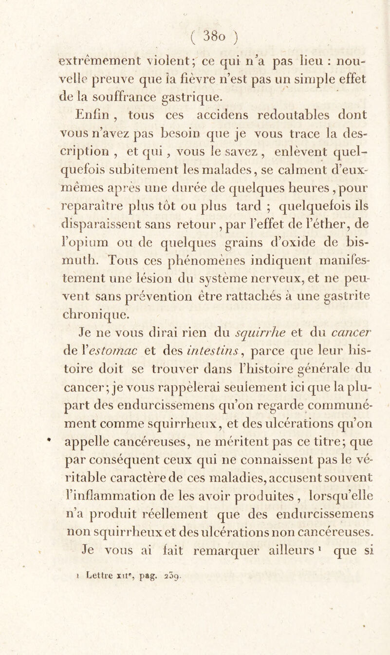 extrêmement violent; ce qui n^a pas lieu : nou¬ velle preuve que îa fièvre n’est pas un simple effet de la souffrance gastrique. Enfin , tous ces accidens redoutables dont vous n’avez pas besoin que je vous trace la des¬ cription , et c[ui, vous le savez , enlèvent quel¬ quefois subitement les malades, se calment d’eux- mêmes après une durée de quelques heures, pour reparaître plus tôt ou plus tard ; quelquefois ils disparaissent sans retour, par l’effet de l’éther, de l’opium ou de quelques grains d’oxide de bis¬ muth. Tous ces phénomènes indiquent manifes¬ tement une lésion du système nerveux, et ne peu¬ vent sans prévention être rattachés à une gastrite chronique. Je ne vous dirai rien du squirrhe et du cancer de \estomac et des intestins^ parce que leur his¬ toire doit se trouver dans l’histoire générale du cancer ; je vous rappèlerai seulement ici que la plu¬ part des endurcissemens qu’on regarde communé¬ ment comme squirrheux, et des ulcérations qu’on * appelle cancéreuses, ne méritent pas ce titre; que par conséquent ceux qui ne connaissent pas le vé¬ ritable caractère de ces maladies, accusent souvent l’inflammation de les avoir produites , lorsqu’elle n’a produit réellement que des endurcissemens non squirrheux et des ulcérations non cancéreuses. Je vous ai fait remarquer ailleurs * que si 1 Lettre xn*, pag. 239.