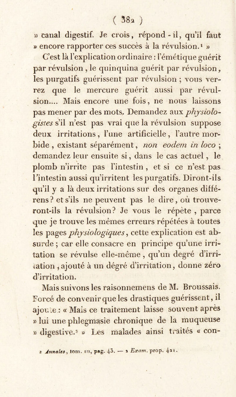 5) canal digestif. Je crois, répond-il, qu’il faut » encore rapporter ces succès à la révulsion.* » Cest là l’explication ordinaire : l’émétique guérit par révulsion , le quinquina guérit par révulsion, les purgatifs guérissent par révulsion ; vous ver¬ rez que le mercure guérit aussi par révul¬ sion.... Mais encore une fois, ne nous laissons pas mener par des mots. Demandez aux physiolo¬ gistes s’il n’est pas vrai que la révulsion suppose deux irritations, l’une artificielle, l’autre mor¬ bide , existant séparément, non eodem in loco ; demandez leur ensuite si, dans le cas actuel, le \ plomb n’irrite pas l’intestin , et si ce n’est pas l’intestin aussi qu’irritent les purgatifs. Diront-ils qu’il y a là deux irritations sur des organes diffé- rens ? et s’ils ne peuvent pas le dire, où trouve¬ ront-ils la révulsion? Je vous le répète , parce que je trouve les memes erreurs répétées à toutes les pages physiologiques, cette explication est ab¬ surde ; car elle consacre en principe qu’une irri¬ tation se révulse elle-même , qu’un degré d’irri¬ tation , ajouté à un dégré d’irritation, donne zéro d’irritation. Mais suivons les raisonnemens de M. Broussais. Forcé de convenir que les drastiques guérissent, il ajoute : « Mais ce traitement laisse souvent après » lui une phlegmasie chronique de la muqueuse » digestive.^ » Les malades ainsi traités « con- a Jnnales, torn. ni, p»g. 4^* — * Exam. prop. 4** ♦