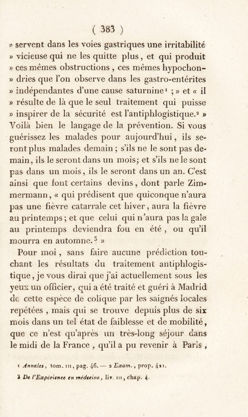 3^ servent dans les voies gastriques une irritabilité » vicieuse qui ne les quitte plus, et qui produit » ces mêmes obstructions , ces mêmes hypochon- » dries que Ton observe dans les gastro-entérites » indépendantes d’une cause saturnine * ; » et « il » résulte de là que le seul traitement qui puisse » inspirer de la sécurité est l’antiphlogistique.^ » Voilà bien le langage de la prévention. Si vous guérissez les malades pour aujourd’hui, ils se¬ ront plus malades demain ; s’ils ne le sont pas de¬ main, ils le seront dans un moisj et s’ils ne le sont pas dans un mois, ils le seront dans un an. C’est ainsi que font certains devins, dont parle Zim¬ mermann , cc qui prédisent que quiconque n’aura pas une fièvre catarrale cet hiver, aura la fièvre au printemps ; et que celui qui n’aura pas la gale au printemps deviendra fou en été , ou qu’il mourra en automne. ^ » Pour moi, sans faire aucune prédiction tou¬ chant les résultats du traitement antiphlogis¬ tique, je vous dirai que j’ai actuellement sous les yeux un officier, qui a été traité et guéri à Madrid de cette espèce de colique par les saignés locales repétées , mais qui se trouve depuis plus de six mois dans un tel état de faiblesse et de mobilité, que ce n’est qu’après un très-long séjour dans le midi de la France , qu’il a pu revenir à Paris , I Annales, lom. in , pag. 4^. — a Exam., prop. 4* 3 De CExpcrienee en médecine, liv. in, ch*,p. 4-