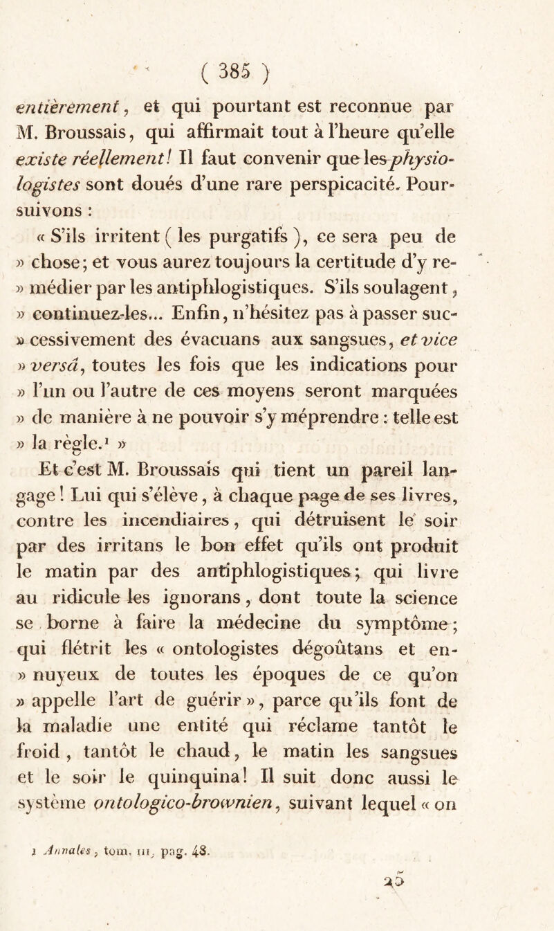 entièrement, et qui pourtant est reconnue par M. Broussais, qui affirmait tout à l’heure qu elle existe réellementl II faut convenir quelesÿo^^m- logistes sont doués d’une rare perspicacité. Pour¬ suivons : « S’ils irritent ( les purgatifs ), ce sera peu de » chose; et vous aurez toujours la certitude d’y re- » médier par les antiphlogistiques. S’ils soulagent ^ » continuez-les... Enfin, n’hésitez pas à passer suc- » cessivement des évacuans aux sangsues, et vice » versa ^ toutes les fois que les indications pour » l’un ou l’autre de ces moyens seront marquées » de manière à ne pouvoir s’y méprendre : telle est » la règle.* » Et c’est M. Broussais qui tient un pareil lan¬ gage ! Lui qui s’élève, à chaque page de ses livres, contre les incendiaires, qui détruisent le' soir par des irritans le bon effet qu’ils ont produit le matin par des antiphlogistiques; qui livre au ridicule les ignorans, dont toute la science se borne à faire la médecine du symptôme ; qui flétrit les « ontologistes dégoûtans et en- » nuyeux de toutes les époques de ce qu’on » appelle l’art de guérir», parce qu’ils font de la maladie une entité qui réclame tantôt le froid , tantôt le chaud, le matin les sangsues et le soir le quinquina! Il suit donc aussi le système ontologico-brownien ^ suivant lequel « on } Annales f tom, pa,