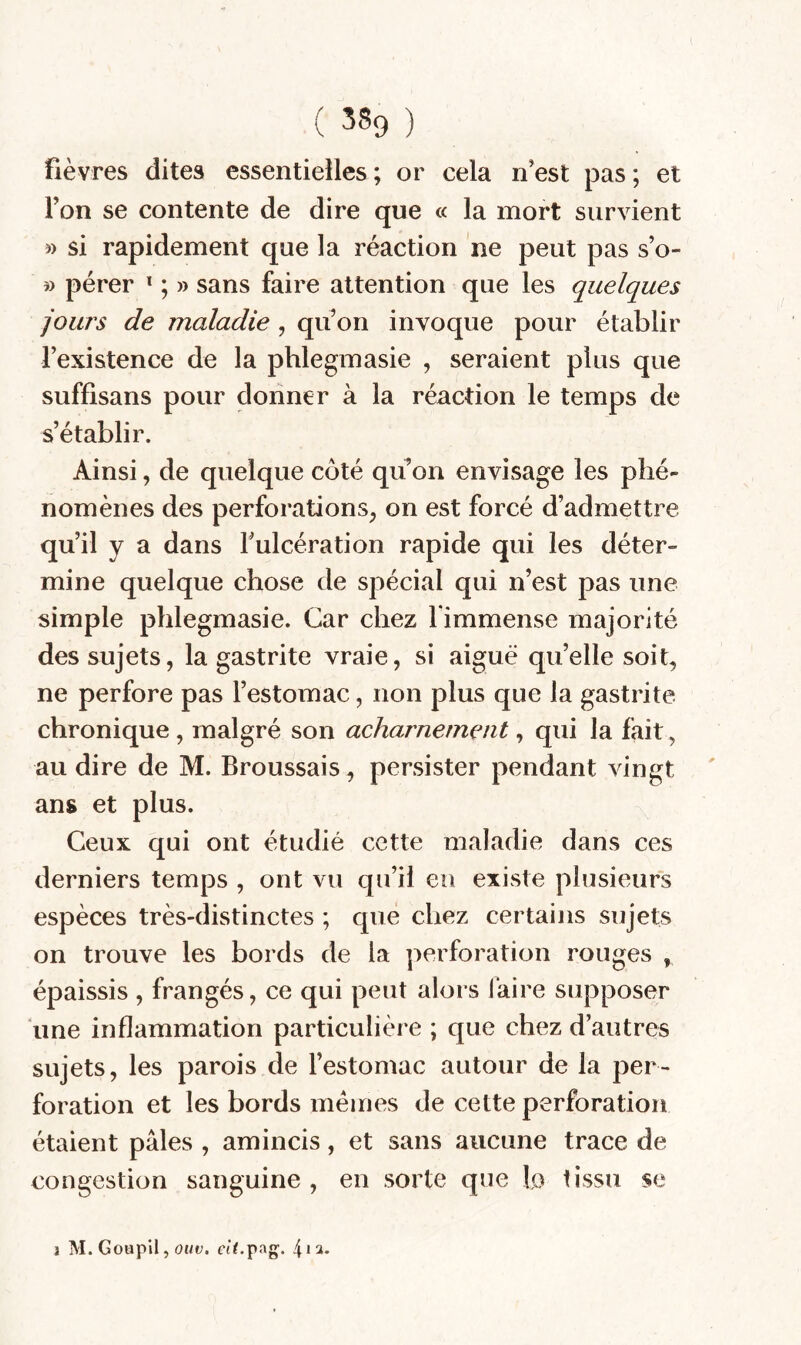 ( 539 ) fièvres dites essentielles ; or cela n’est pas ; et Ton se contente de dire que « la mort survient » si rapidement que la réaction ne peut pas s’o- » pérer ^ ; » sans faire attention que les quelques jours de maladie , qu’on invoque pour établir l’existence de la phlegmasie , seraient plus que suffisans pour donner à la réaction le temps de s’établir. Ainsi, de quelque côté qu on envisage les phé¬ nomènes des perforations, on est forcé d’admettre qu’il y a dans fulcération rapide qui les déter¬ mine quelque chose de spécial qui n’est pas une simple phlegmasie. Car chez l immense majorité des sujets, la gastrite vraie, si aiguë qu’elle soit, ne perfore pas l’estomac, non plus que la gastrite chronique , malgré son acharnement, qui la fait, au dire de M. Broussais, persister pendant vingt ans et plus. Ceux qui ont étudié cette maladie dans ces derniers temps , ont vu qu’il eu existe plusieurs espèces très-distinctes ; que chez certains sujets on trouve les bords de la ]:>erforation rouges , épaissis , frangés, ce qui peut alors faire supposer une inflammation particulière ; que chez d’autres sujets, les parois de l’estomac autour de la per¬ foration et les bords memes de cette perforation étaient pâles , amincis, et sans aucune trace de congestion sanguine, en sorte que lo tissu se