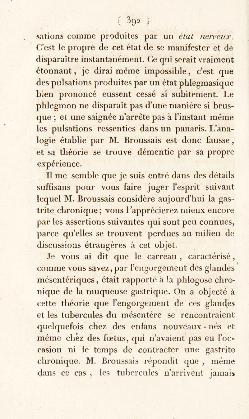 salions comme produites par un état nerveux. C’est le propre de cet état de se manifester et de disparaître instantanément. Ce qui serait vraiment étonnant, je dirai meme impossible, c’est que des pulsations produites par un état phlegmasique bien prononcé eussent cessé si subitement. Le phlegmon ne disparaît pas d’une manière si brus- c{ue ; et une saignée n’arréte pas à l’instant même les pulsations ressenties dans un panaris. L’ana¬ logie établie par M. Broussais est donc fausse, et sa théorie se trouve démentie par sa propre expérience. Il me semble que je suis entré dans des détails suffisans pour vous faire juger l’esprit suivant lequel M. Broussais considère aujourd’hui la gas¬ trite chronique; vous l’apprécierez mieux encore par les assertions suivantes qui sont peu connues, parce quelles se trouvent perdues au milieu de discussions étrangères à cet objet. Je vous ai dit que le carreau , caractérisé, comme vous savez, par l’engorgement des glandes mésentériques, était rapporté à la phlogose chro¬ nique de la muqueuse gastrique. On a objecté à cette théorie que l’engorgement de ces glandes et les tubercules du mésentère se rencontraient quelquefois chez des enlans nouveaux - nés et même chez des fœtus, qui n’avaient pas eu l’oc¬ casion ni le temps de contracter une gastrite chronique. M. Broussais répondit que , même dans ce cas , les tul^crcules n’arrivent jamais