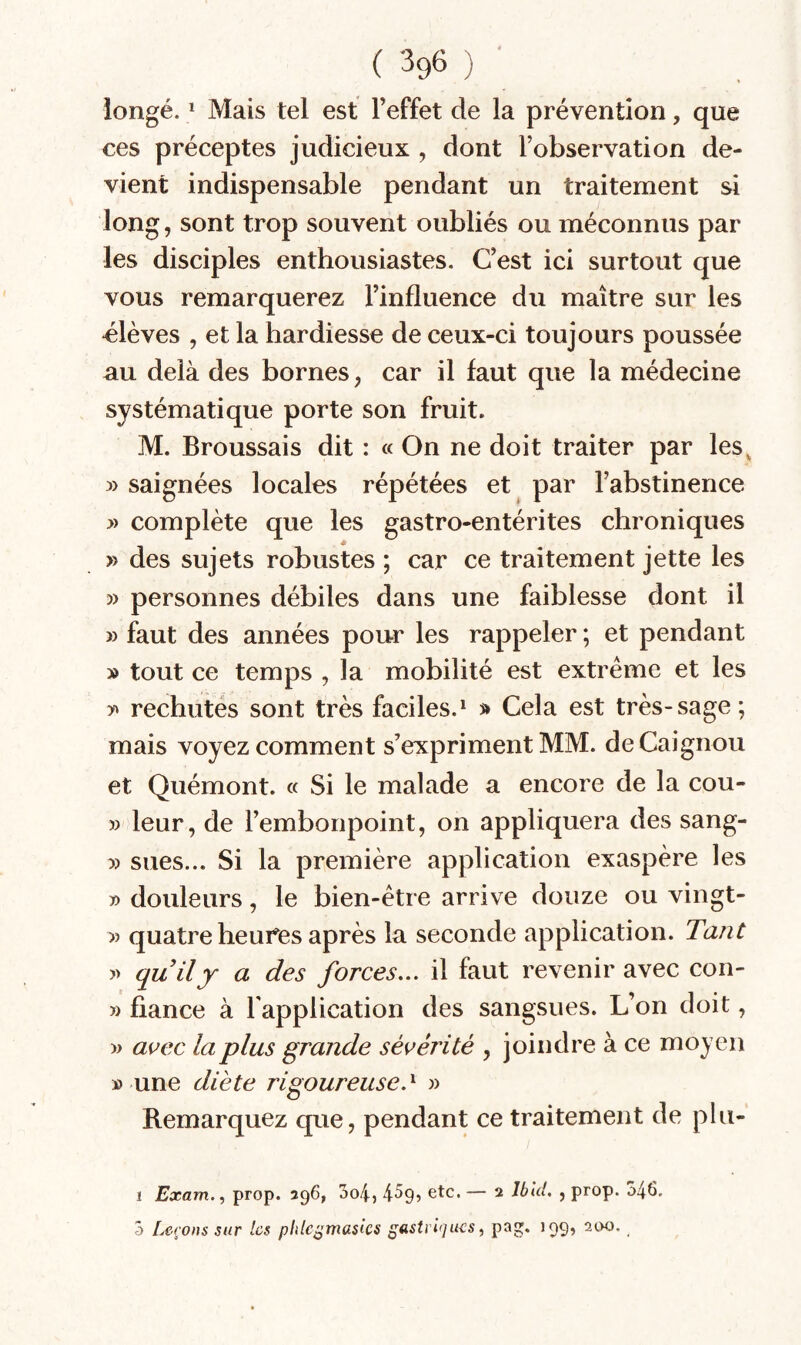 longé. * Mais tel est l’effet de la prévention, que ces préceptes judicieux , dont l’observation de¬ vient indispensable pendant un traitement si long, sont trop souvent oubliés ou méconnus par les disciples enthousiastes. C’est ici surtout que vous remarquerez l’influence du maître sur les clèves , et la hardiesse de ceux-ci toujours poussée au delà des bornes, car il faut que la médecine systématique porte son fruit. M. Broussais dit : « On ne doit traiter par les^ » saignées locales répétées et par l’abstinence » complète que les gastro-entérites chroniques » des sujets robustes ; car ce traitement jette les )> personnes débiles dans une faiblesse dont il » faut des années pour les rappeler ; et pendant y> tout ce temps , la mobilité est extrême et les rechutes sont très faciles.* » Cela est très-sage; mais voyez comment s’expriment MM. deCaignoii et Quémont. « Si le malade a encore de la cou- 3) leur, de l’embonpoint, on appliquera des sang- sues... Si la première application exaspère les » douleurs, le bien-être arrive douze ou vingt- » quatre heures après la seconde application. Tant » quily a des forces... il faut revenir avec con- » fiance à l'application des sangsues. L’on doit, » avec la plus grande sévérité , joindre à ce moyen » une diète rigoureuse.^ » Remarquez que, pendant ce traitement de phi- 1 Exam., prop. 296, 5o4, 4^95 etc. — 2 Jbld. , prop. 546. 5 Levons sur les pldegmasks gastriques, pag. 199, atK).