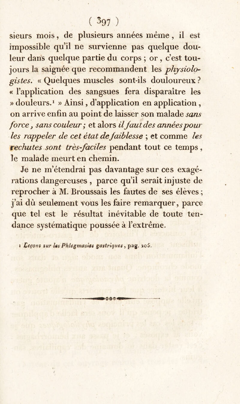 ( ^97 ) sieurs mois, de plusieurs années meme, il est impossible qu’il ne survienne pas quelque dou¬ leur dans quelque partie du corps ; or , c’est tou¬ jours la saignée que recommandent les physiolo¬ gistes, « Quelques muscles sont-ils douloureux ? « l’application des sangsues fera disparaître les )) douleurs.* » Ainsi, d’application en application, on arrive enfin au point de laisser son malade sans force J sans couleur ; et alors ilfaut des années pour les rappeler de cet état de faiblesse ; et comme les rechutes sont très-faciles pendant tout ce temps, le malade meurt en chemin. Je ne m’étendrai pas davantage sur ces exagé¬ rations dangereuses , parce qu’il serait injuste de reprocher à M. Broussais les fautes de ses élèves ; j’ai dû seulement vous les faire remarquer, parce que tel est le résultat inévitable de toute ten¬ dance systématique poussée à l’extrême.