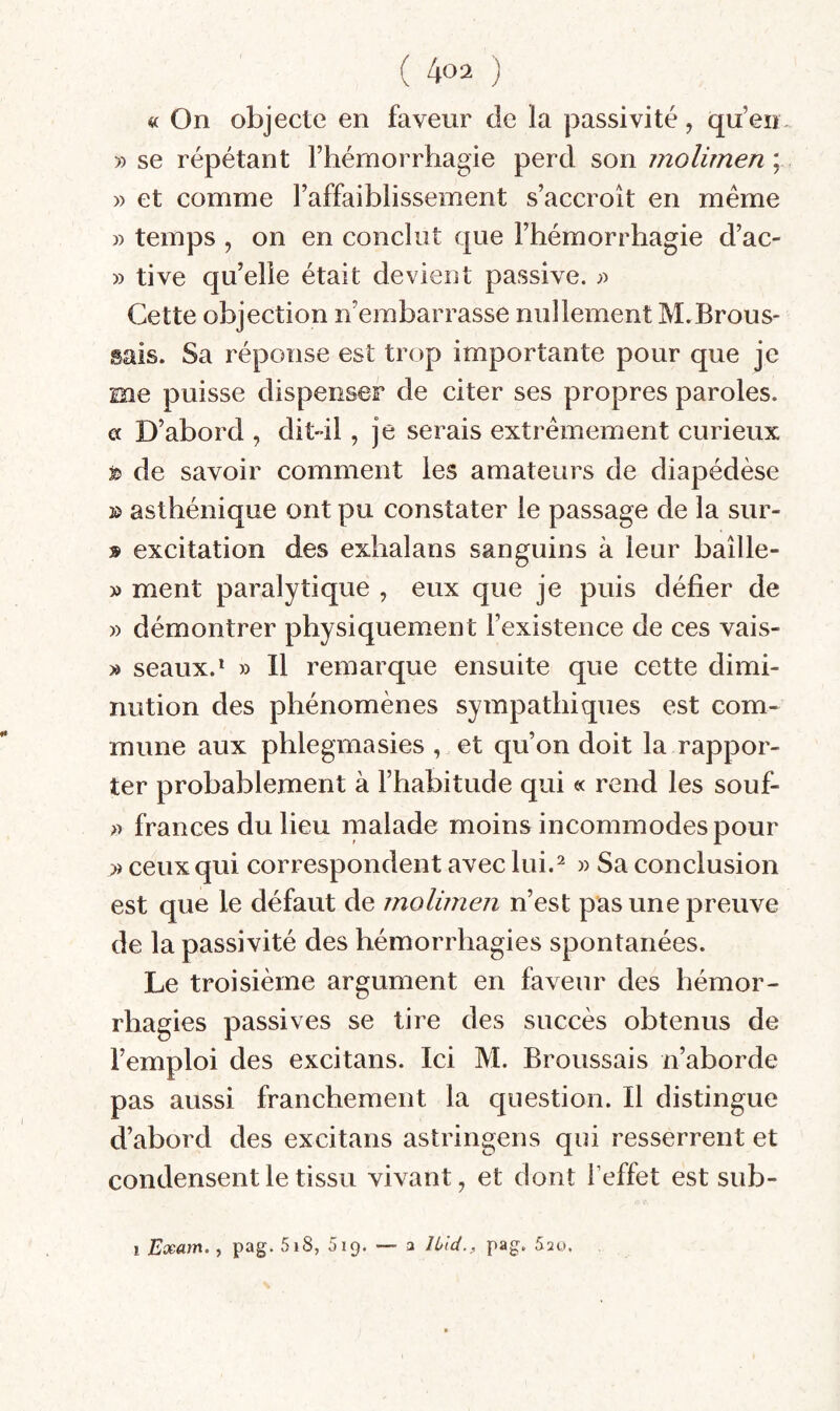 « On objecte en faveur de la passivité, qu’en. » se répétant l’hémorrhagie perd son molimen\ » et comme l’affaiblissement s’accroît en même » temps , on en conclut que l’hémorrhagie d’ac- » tive qu’elle était devient passive. Cette objection n’embarrasse nullement M.Brous¬ sais. Sa réponse est trop importante pour que je me puisse dispenser de citer ses propres paroles, a D’abord , dit-il, je serais extrêmement curieux t> de savoir comment les amateurs de diapédèse » asthénique ont pu constater le passage de la sur- » excitation des exhalans sanguins à leur baîlle- » ment paralytique , eux que je puis défier de » démontrer physiquement l’existence de ces vais- » seaux.* » Il remarque ensuite que cette dimi¬ nution des phénomènes sympathiques est com¬ mune aux phlegmasies , et qu’on doit la rappor¬ ter probablement à l’habitude qui « rend les souf- » frances du lieu malade moins incommodes pour » ceux qui correspondent avec lui.^ » Sa conclusion est que le défaut de molimen n’est pas une preuve de la passivité des hémorrhagies spontanées. Le troisième argument en faveur des hémor¬ rhagies passives se tire des succès obtenus de l’emploi des excitans. Ici M. Broussais n’aborde pas aussi franchement la question. Il distingue d’abord des excitans astringens qui resserrent et condensent le tissu vivant, et dont l’effet est sub- 1 Exam., pag. 5i8, Sip. — a Jbid., pag. Sau.