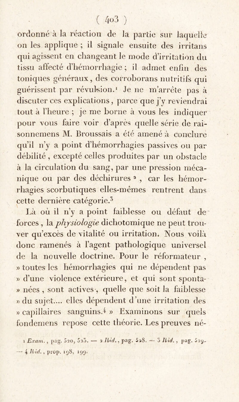 ordonné à la réaction de la partie sur laquelfe on les applique ; il signale ensuite des irritans qui agissent en changeant le mode d’irritation du tissu affecté d’hémorrhagie ; il admet enfin des toniques généraux, des corroborans nutritifs qui guérissent par révukion.^ Je ne m’arrête pas à discuter ces explications, parce que j’y reviendrai tout à l’heure ; je me borne à vous les indiquer pour vous faire voir d’après quelle série de rai- sonnemens M. Broussais a été amené à conclure qu’il n’y a point d’hémorrhagies passives ou par débilité , excepté celles produites par un obstacle à la circulation du sang, par une pression méca¬ nique ou par des déchirures ^ , car les hémor¬ rhagies scorbutiques elles-mêmes rentrent dans cette dernière catégorie.^ J^à où il n’y a point faiblesse ou défaut de forces, la physiologie dichotomique ne peut trou¬ ver qu’excès de vitalité ou irritation* Nous voilà donc ramenés à l’agent pathologique universel de la nouvelle doctrine. Pour le réformateur , J) toutes les hémorrhagies qui ne dépendent pas » d’une violence extérieure, et qui sont sponta- » nées , sont actives'^ quelle que soit la faiblesse » du sujet.... elles dépendent d’une irritation des » capillaires sanguins.^ » Examinons sur quels fondemens repose cette théorie. Les preuves né- 1 Exam., pag. 520, Sao. — 2 IbUl., pag. 5a8. ~ 5 Ibid,, pag. oay, — 4 Ibid., prop. 198, 199,