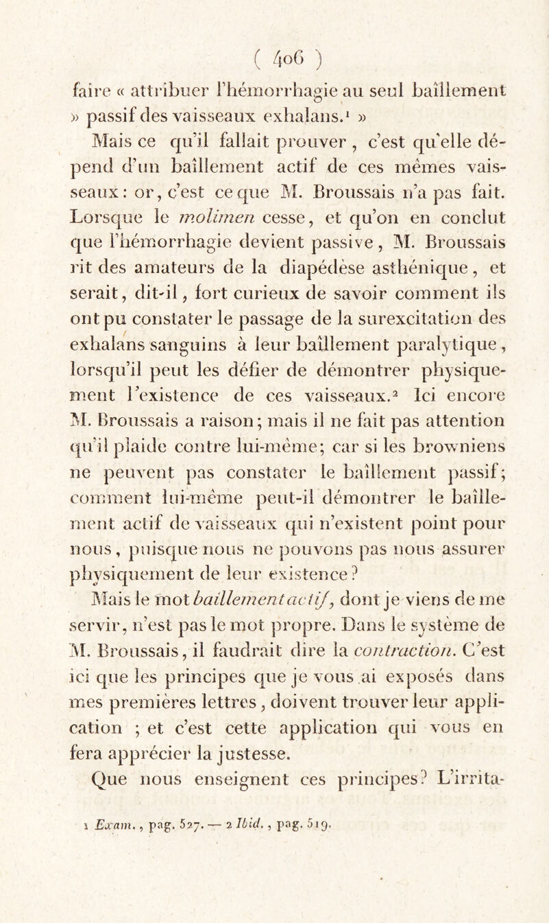 faire « attribuer l’hémorrhagie au seul baîiiement » passif des vaisseaux exhalaiis.^ » Mais ce qu’il fallait prouver , c’est qu elle dé¬ pend d’un bâillement actif de ces memes vais¬ seaux: or, c’est ce que M. Broussais n’a pas fait. Lorsque le molimen cesse, et qu’on en conclut que Fiiémorrhagie devient passive, M. Broussais rit des amateurs de la diapédèse asthénique, et serait, dit^il, fort curieux de savoir comment ils ont pu constater le passage de la surexcitation des exhalans sanguins à leur baîiiement paralytique, lorsqu’il peut les défier de démontrer physique¬ ment l’existence de ces vaisseaux.^ Ici encore ^I. Broussais a raison; mais il ne fait pas attention qu’il plaide contre lui-méme; car si les browniens ne peuvent pas constater le baîiiement passif; comment lui-méme peut-il démontrer le bâille¬ ment actif de vaisseaux qui n’existent point pour nous, puisque nous ne pouvons pas nous assurer physiquement de leur existence? Mais le mot bailleJ72entactif , dont je viens de me servir, n’est pas le mot propre. Dans le système de IVL Broussais, il faudrait dire la contraction. C’est ici que les principes que je vous ai exposés dans mes premières lettres, doivent trouver leur appli¬ cation ; et c’est cette application qui vous en fera apprécier la justesse. Que nous enseignent ces principes? L’irrita* i Exam., pag. 627. — 2 lùlcl., pag. ôjg.